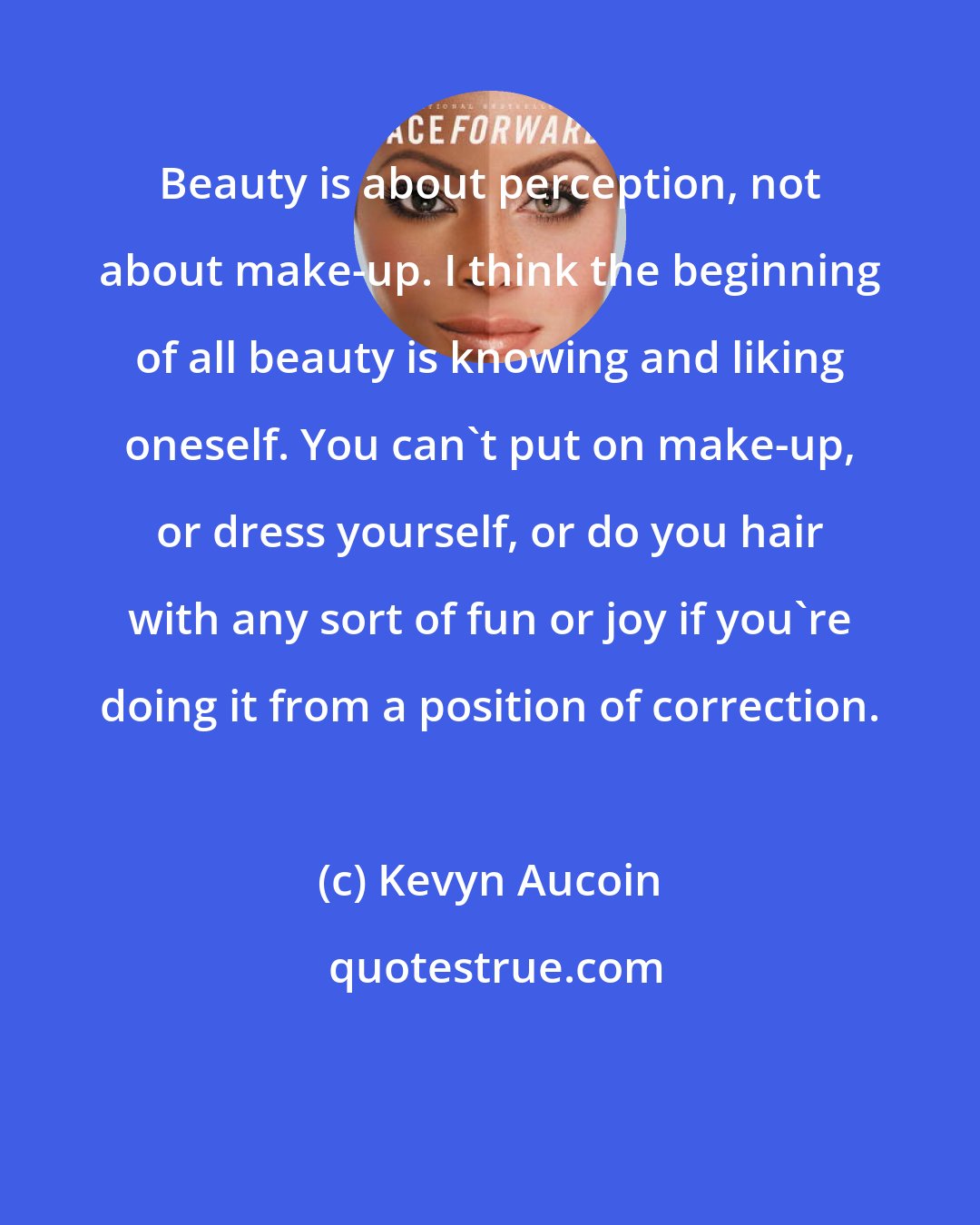 Kevyn Aucoin: Beauty is about perception, not about make-up. I think the beginning of all beauty is knowing and liking oneself. You can't put on make-up, or dress yourself, or do you hair with any sort of fun or joy if you're doing it from a position of correction.