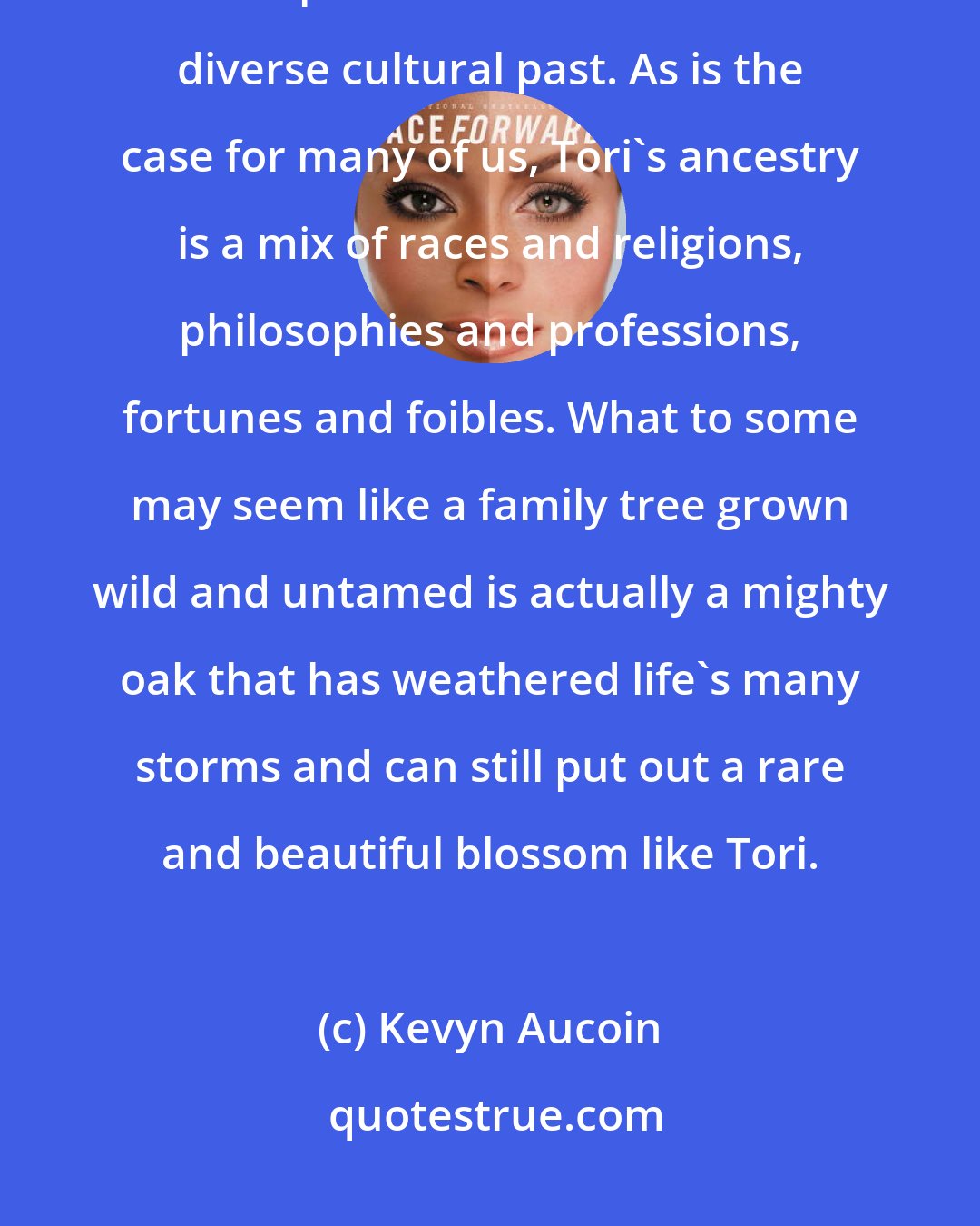 Kevyn Aucoin: This reference to the Scots side of her ancestry is the first of two visual explorations into Tori Amos's diverse cultural past. As is the case for many of us, Tori's ancestry is a mix of races and religions, philosophies and professions, fortunes and foibles. What to some may seem like a family tree grown wild and untamed is actually a mighty oak that has weathered life's many storms and can still put out a rare and beautiful blossom like Tori.