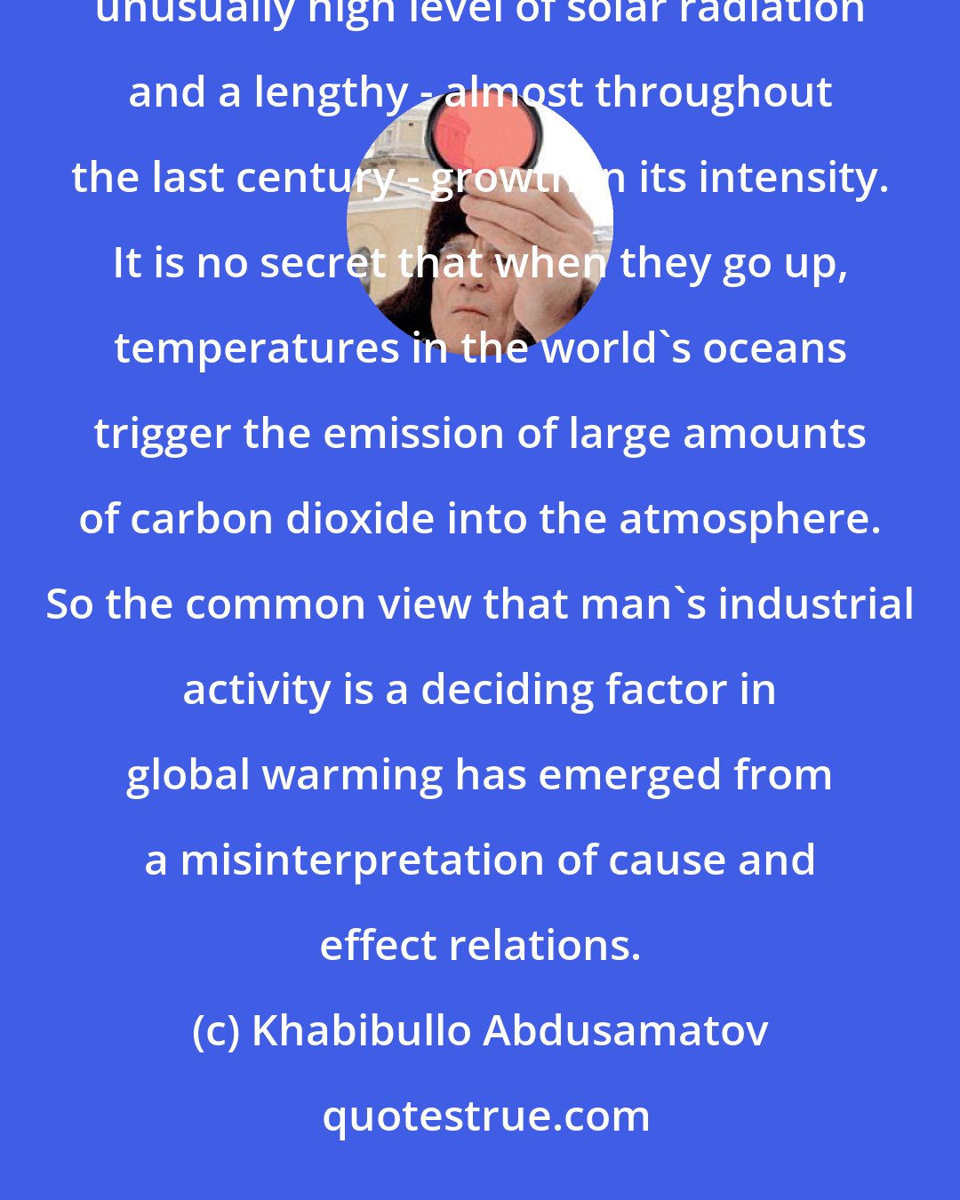 Khabibullo Abdusamatov: Global warming results not from the emission of greenhouse gases into the atmosphere, but from an unusually high level of solar radiation and a lengthy - almost throughout the last century - growth in its intensity. It is no secret that when they go up, temperatures in the world's oceans trigger the emission of large amounts of carbon dioxide into the atmosphere. So the common view that man's industrial activity is a deciding factor in global warming has emerged from a misinterpretation of cause and effect relations.