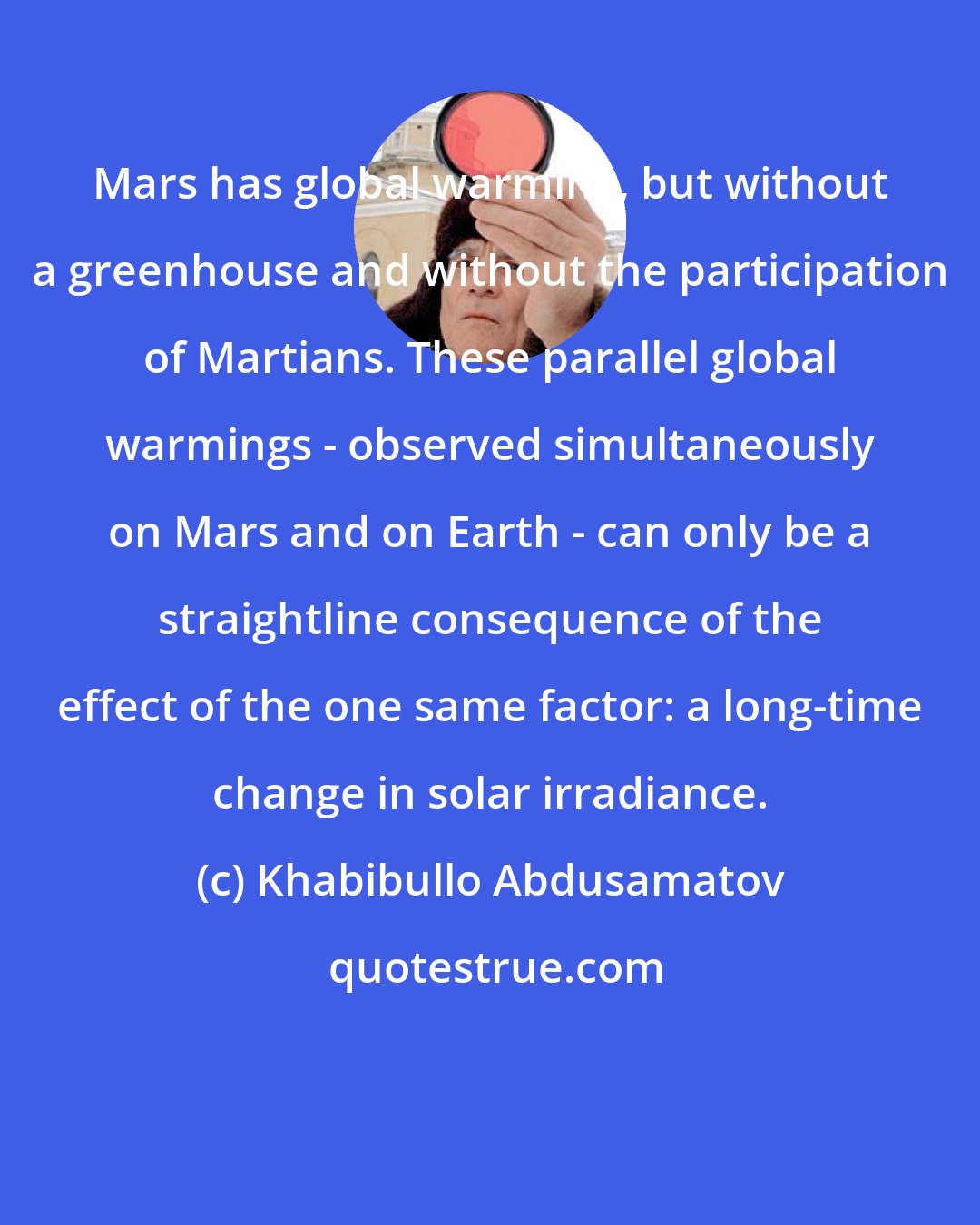 Khabibullo Abdusamatov: Mars has global warming, but without a greenhouse and without the participation of Martians. These parallel global warmings - observed simultaneously on Mars and on Earth - can only be a straightline consequence of the effect of the one same factor: a long-time change in solar irradiance.