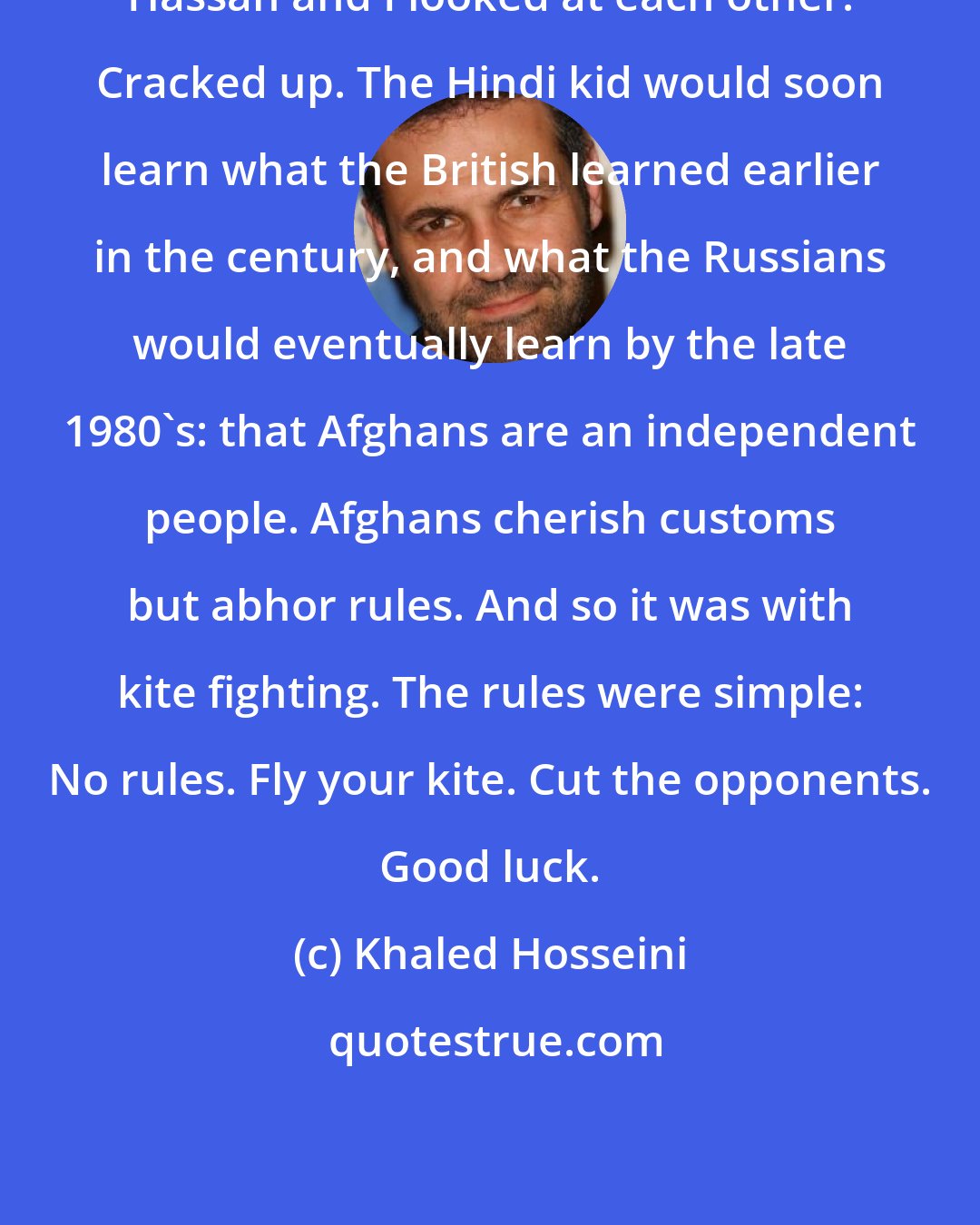 Khaled Hosseini: Hassan and I looked at each other. Cracked up. The Hindi kid would soon learn what the British learned earlier in the century, and what the Russians would eventually learn by the late 1980's: that Afghans are an independent people. Afghans cherish customs but abhor rules. And so it was with kite fighting. The rules were simple: No rules. Fly your kite. Cut the opponents. Good luck.