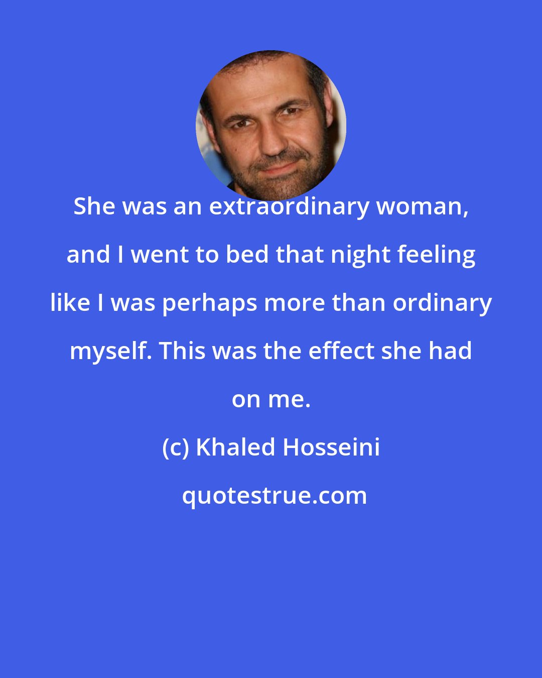 Khaled Hosseini: She was an extraordinary woman, and I went to bed that night feeling like I was perhaps more than ordinary myself. This was the effect she had on me.