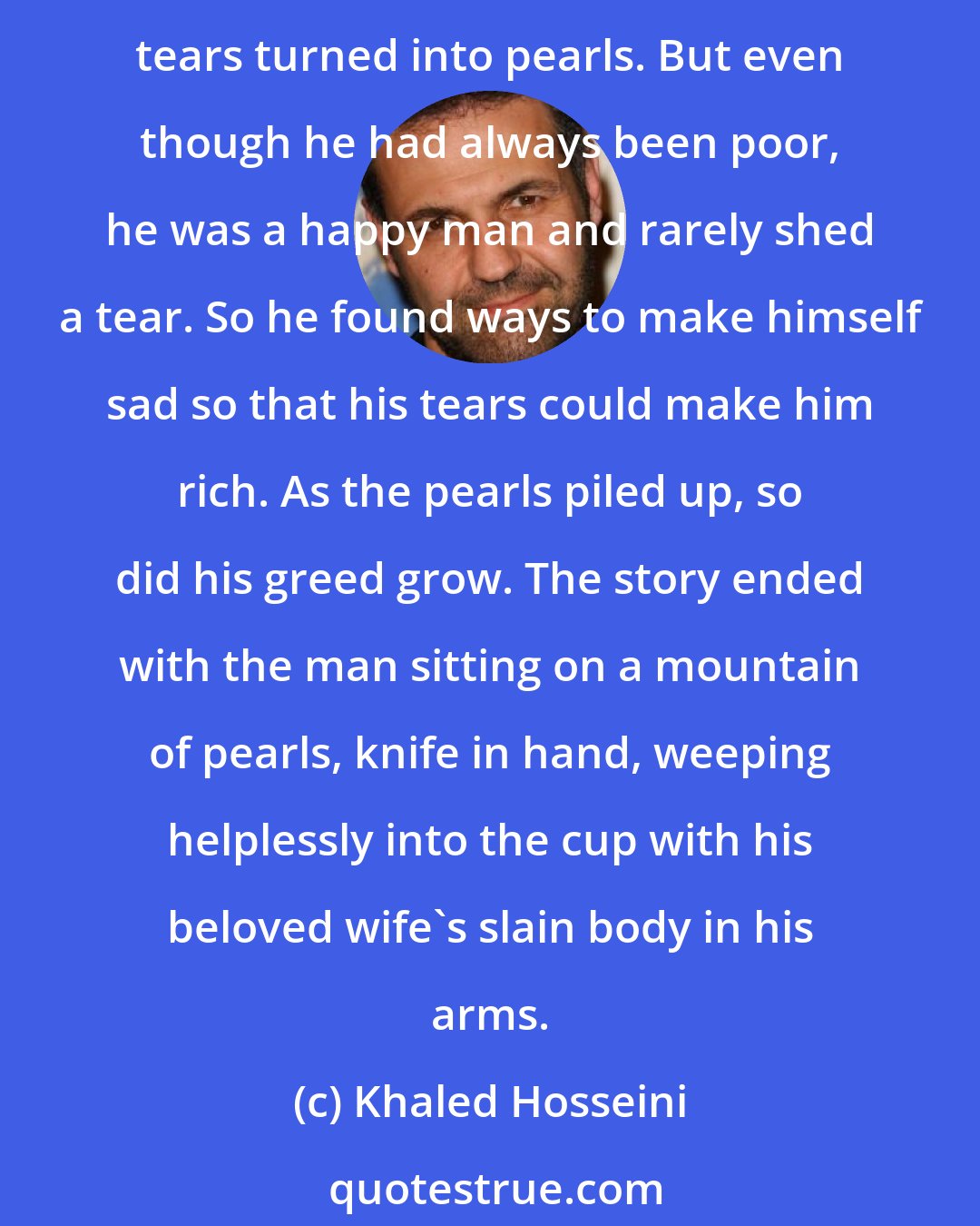 Khaled Hosseini: That same night, I wrote my first short story. It took me thirty minutes. It was a dark little tale about a man who found a magic cup and learned that if he wept into the cup, his tears turned into pearls. But even though he had always been poor, he was a happy man and rarely shed a tear. So he found ways to make himself sad so that his tears could make him rich. As the pearls piled up, so did his greed grow. The story ended with the man sitting on a mountain of pearls, knife in hand, weeping helplessly into the cup with his beloved wife's slain body in his arms.