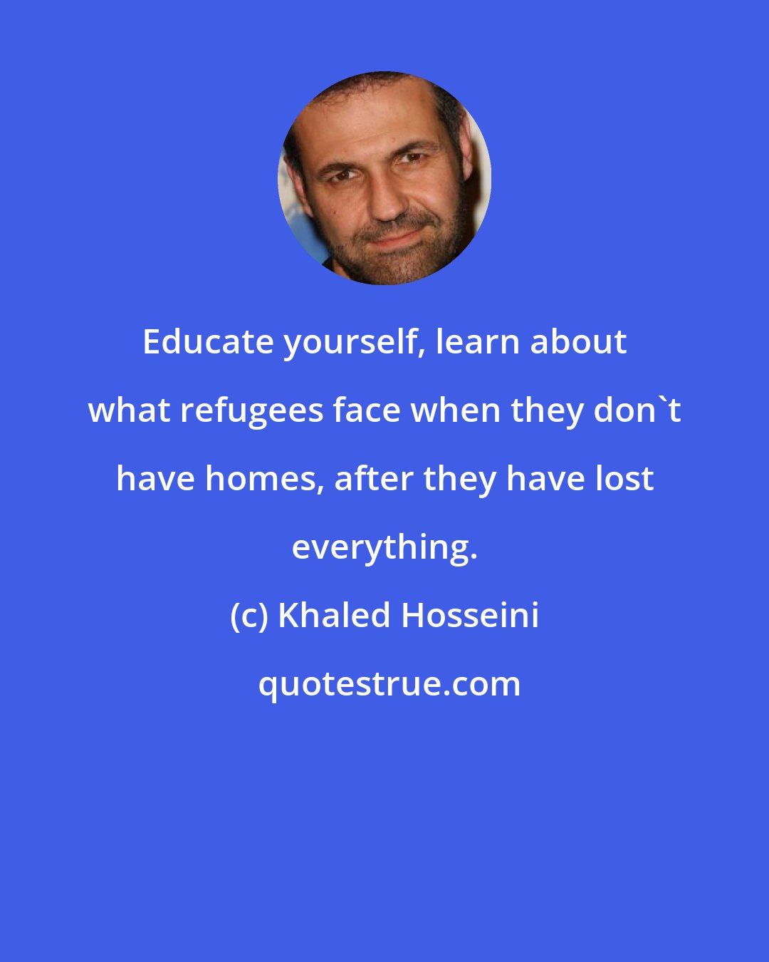 Khaled Hosseini: Educate yourself, learn about what refugees face when they don't have homes, after they have lost everything.