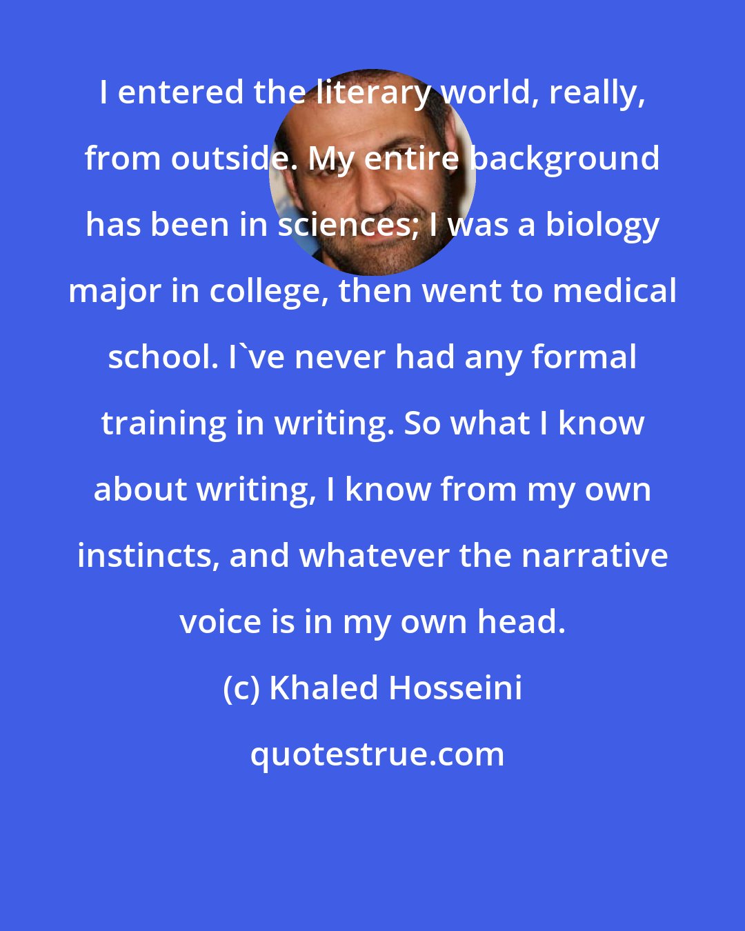 Khaled Hosseini: I entered the literary world, really, from outside. My entire background has been in sciences; I was a biology major in college, then went to medical school. I've never had any formal training in writing. So what I know about writing, I know from my own instincts, and whatever the narrative voice is in my own head.