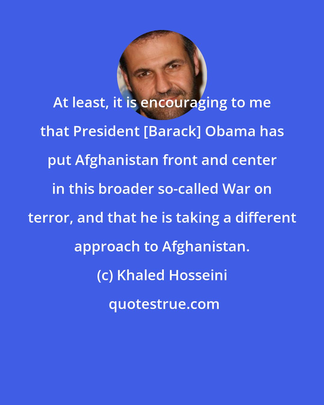 Khaled Hosseini: At least, it is encouraging to me that President [Barack] Obama has put Afghanistan front and center in this broader so-called War on terror, and that he is taking a different approach to Afghanistan.