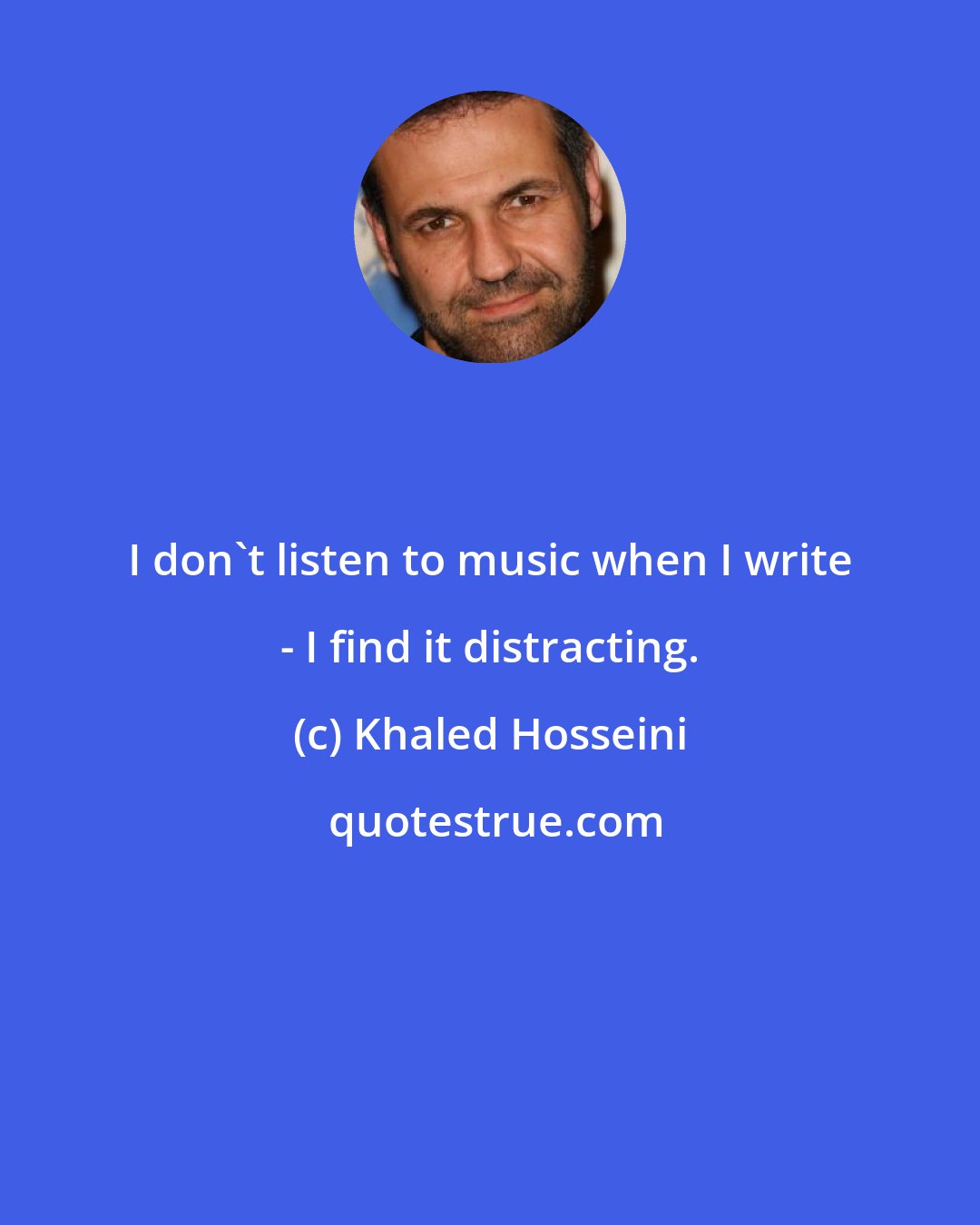 Khaled Hosseini: I don't listen to music when I write - I find it distracting.