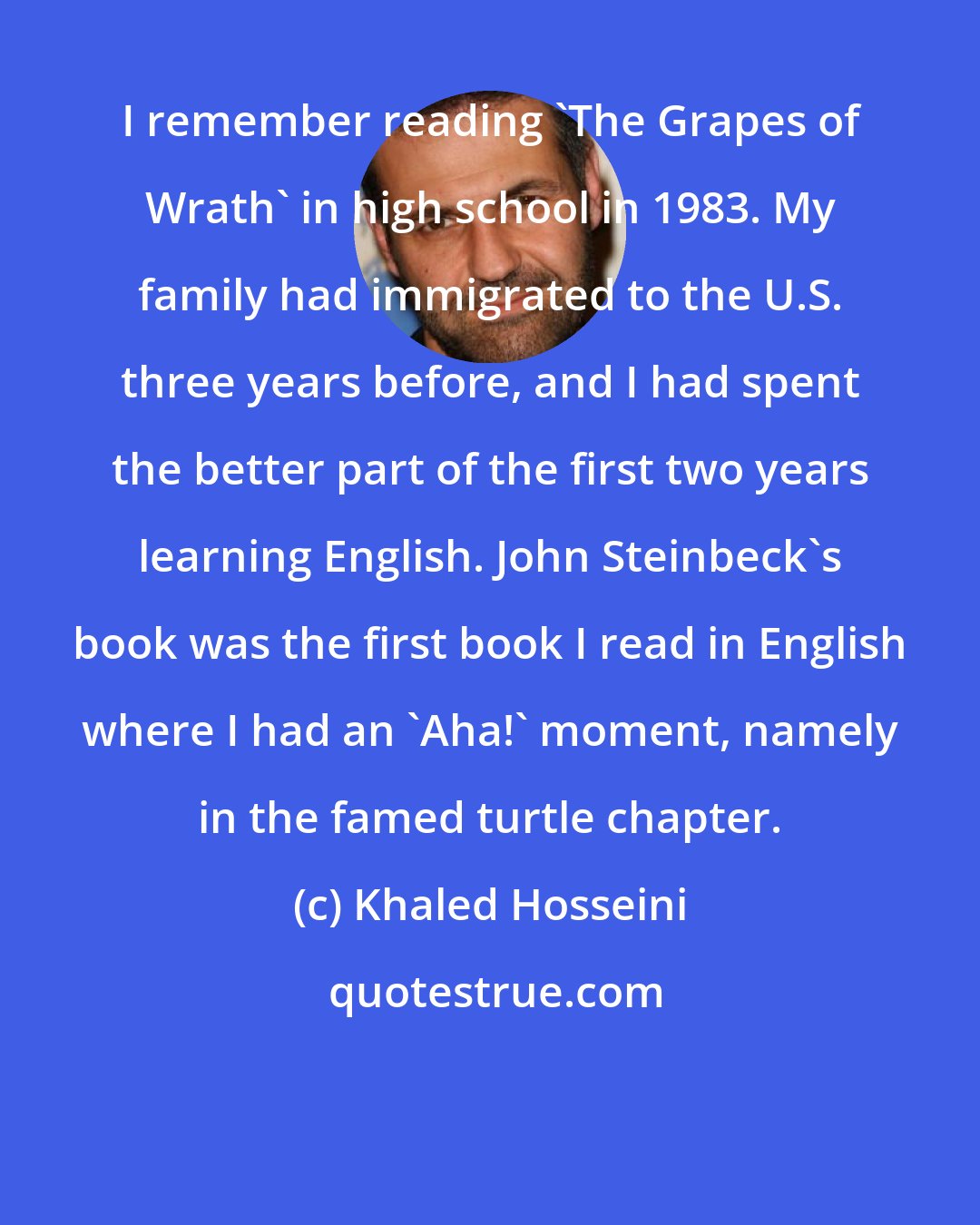 Khaled Hosseini: I remember reading 'The Grapes of Wrath' in high school in 1983. My family had immigrated to the U.S. three years before, and I had spent the better part of the first two years learning English. John Steinbeck's book was the first book I read in English where I had an 'Aha!' moment, namely in the famed turtle chapter.