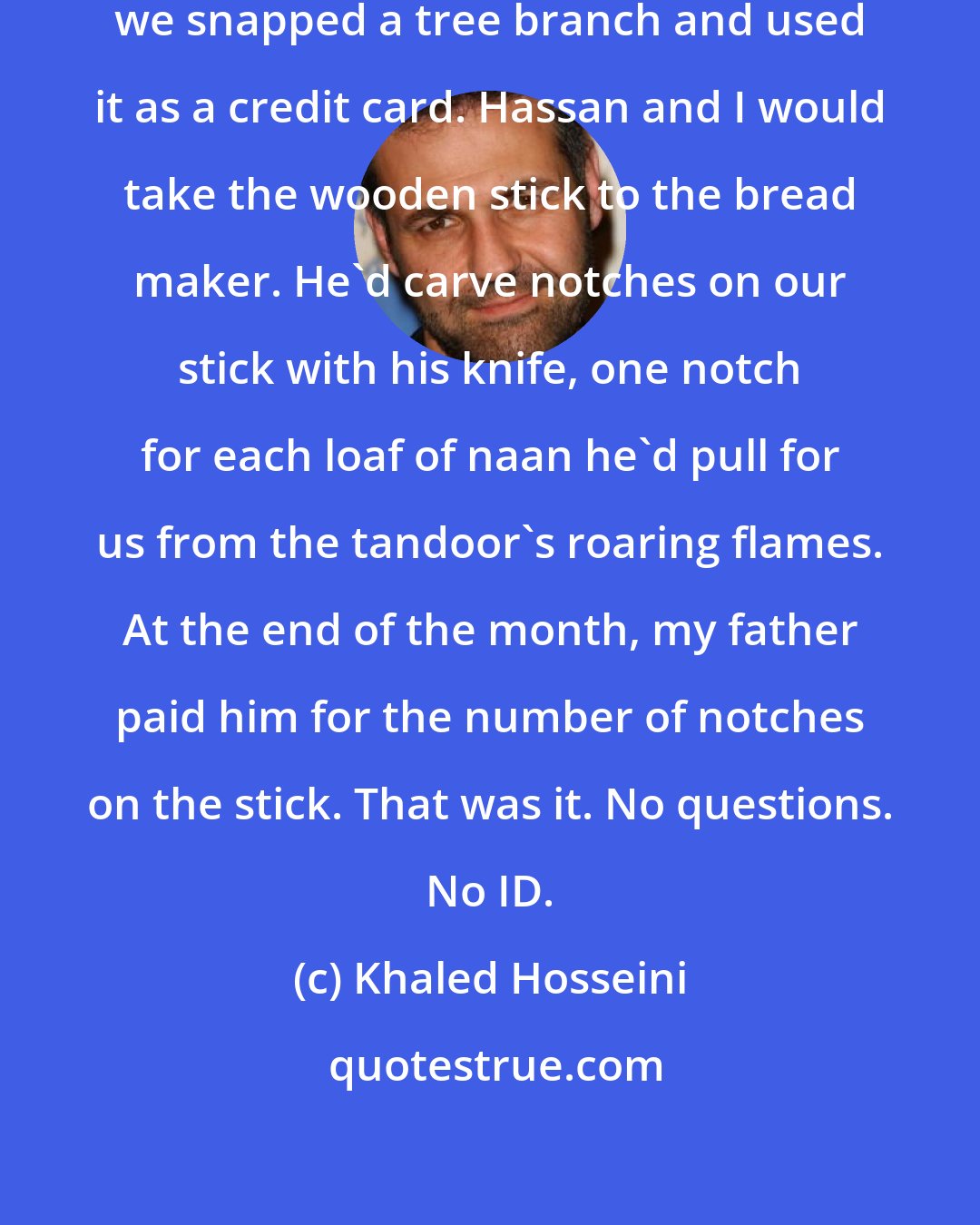 Khaled Hosseini: I wanted to tell them that, in Kabul, we snapped a tree branch and used it as a credit card. Hassan and I would take the wooden stick to the bread maker. He'd carve notches on our stick with his knife, one notch for each loaf of naan he'd pull for us from the tandoor's roaring flames. At the end of the month, my father paid him for the number of notches on the stick. That was it. No questions. No ID.