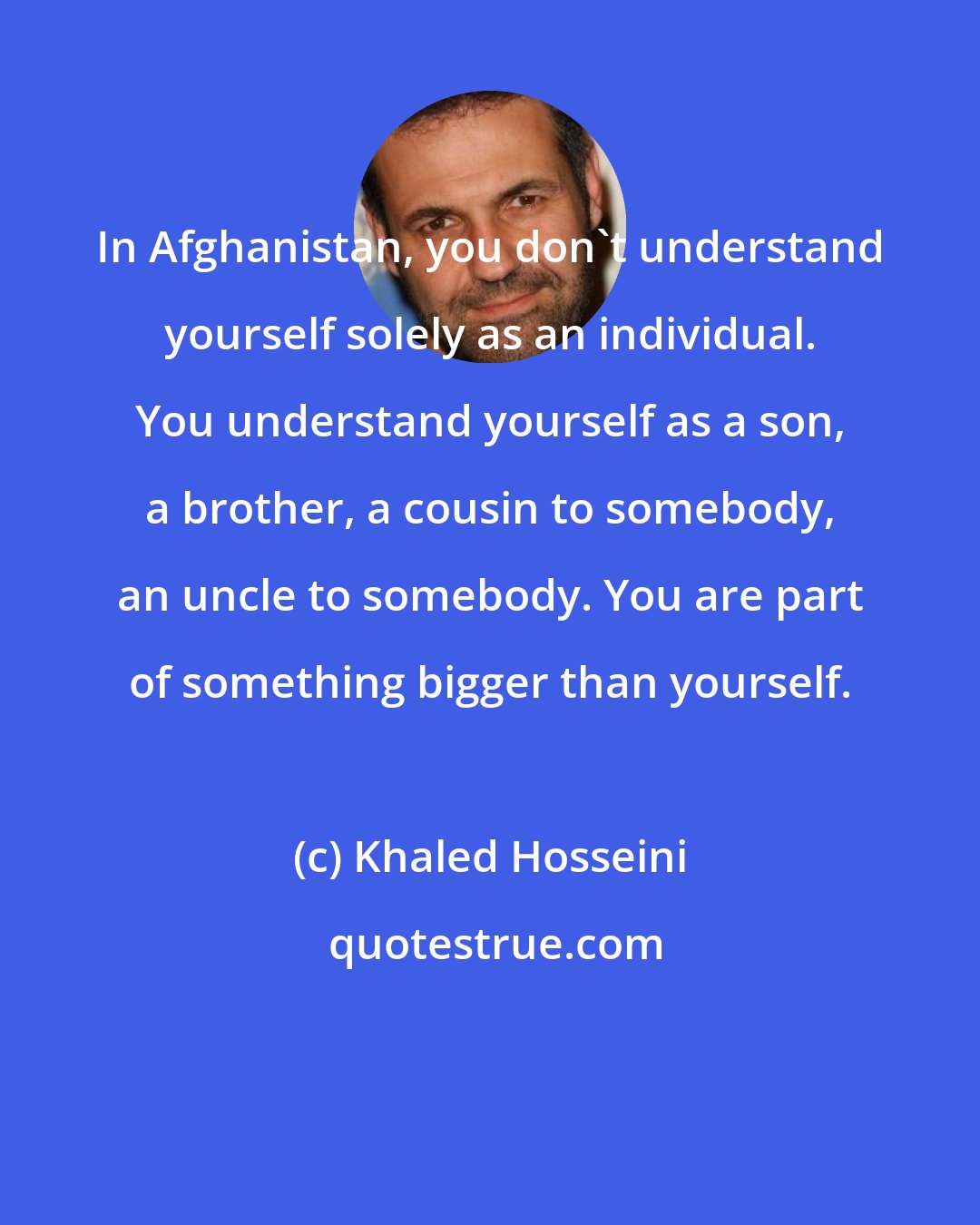 Khaled Hosseini: In Afghanistan, you don't understand yourself solely as an individual. You understand yourself as a son, a brother, a cousin to somebody, an uncle to somebody. You are part of something bigger than yourself.