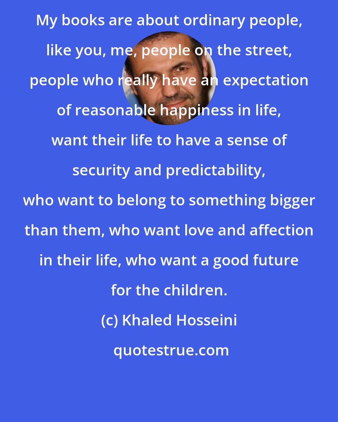 Khaled Hosseini: My books are about ordinary people, like you, me, people on the street, people who really have an expectation of reasonable happiness in life, want their life to have a sense of security and predictability, who want to belong to something bigger than them, who want love and affection in their life, who want a good future for the children.