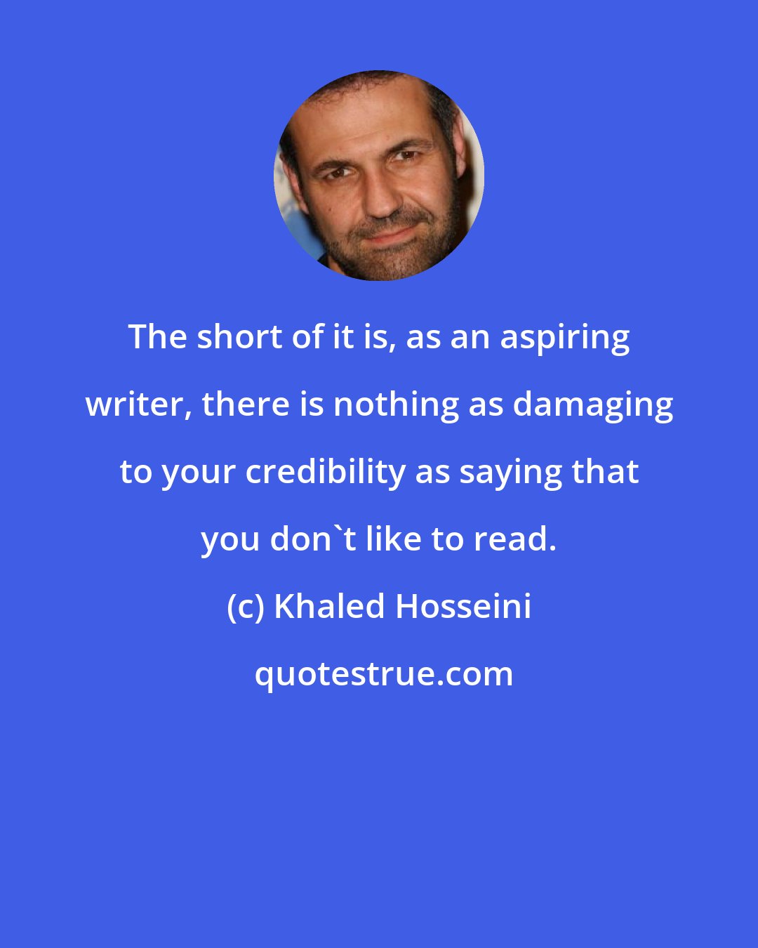 Khaled Hosseini: The short of it is, as an aspiring writer, there is nothing as damaging to your credibility as saying that you don't like to read.