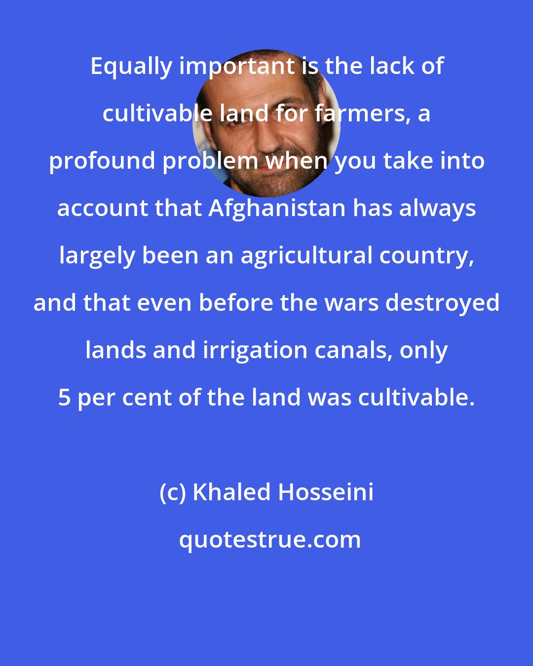 Khaled Hosseini: Equally important is the lack of cultivable land for farmers, a profound problem when you take into account that Afghanistan has always largely been an agricultural country, and that even before the wars destroyed lands and irrigation canals, only 5 per cent of the land was cultivable.