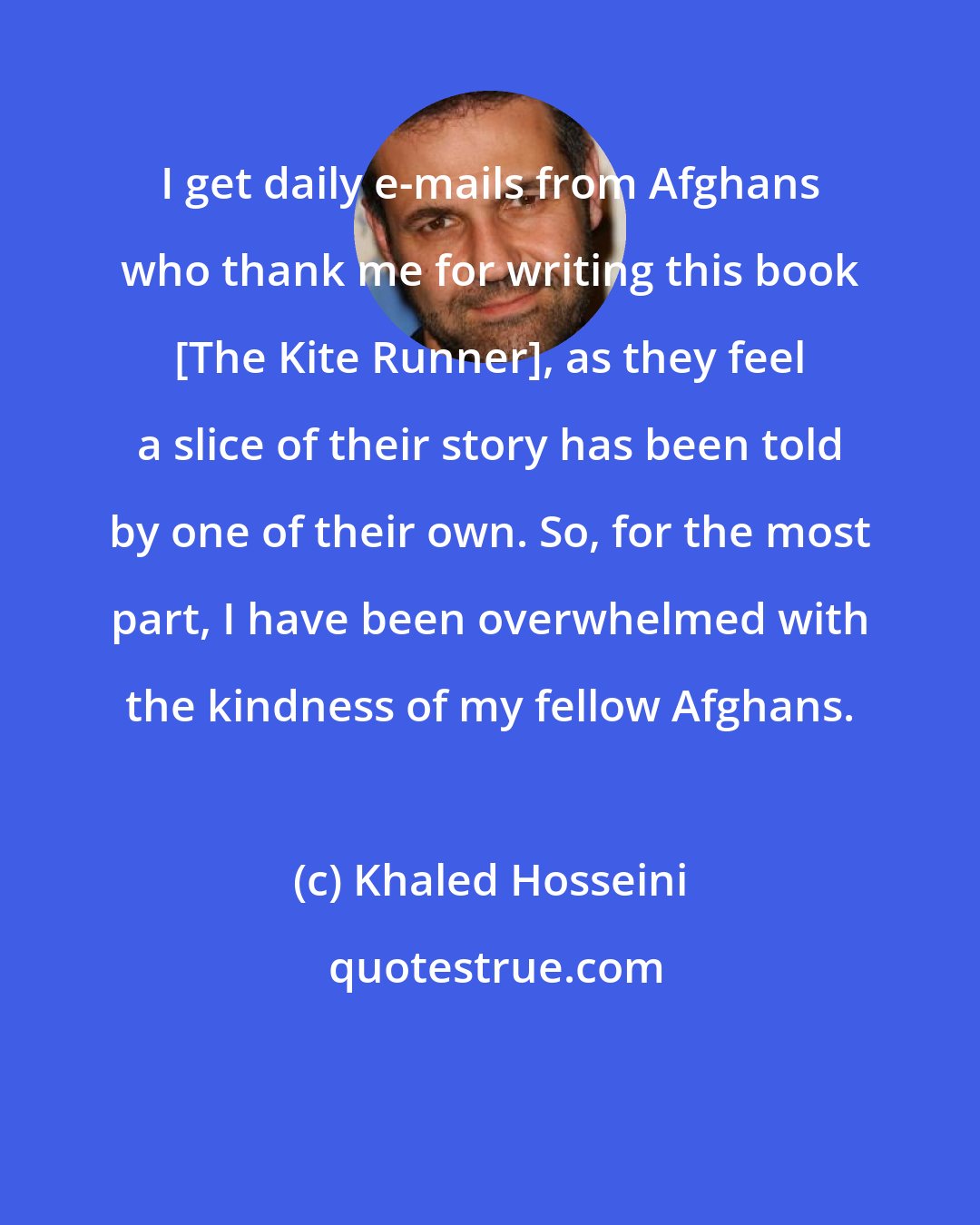 Khaled Hosseini: I get daily e-mails from Afghans who thank me for writing this book [The Kite Runner], as they feel a slice of their story has been told by one of their own. So, for the most part, I have been overwhelmed with the kindness of my fellow Afghans.