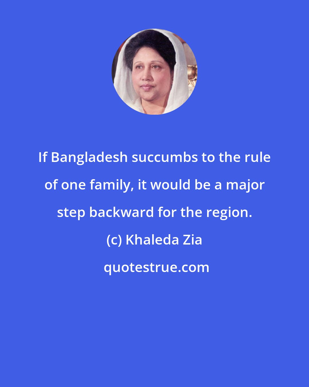 Khaleda Zia: If Bangladesh succumbs to the rule of one family, it would be a major step backward for the region.