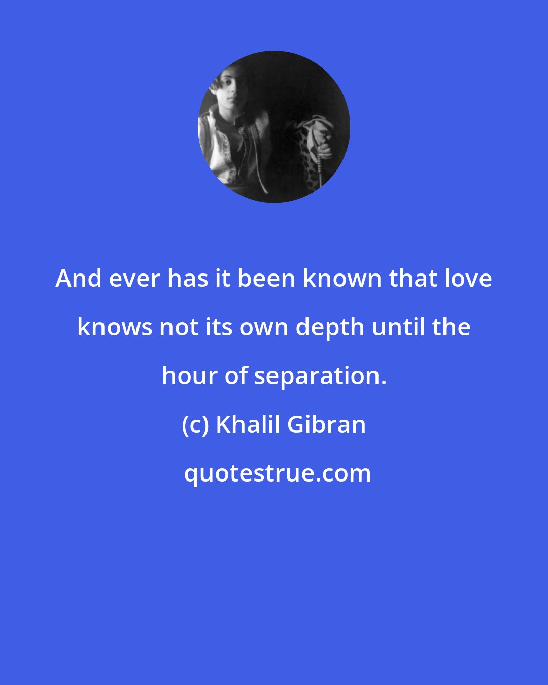 Khalil Gibran: And ever has it been known that love knows not its own depth until the hour of separation.
