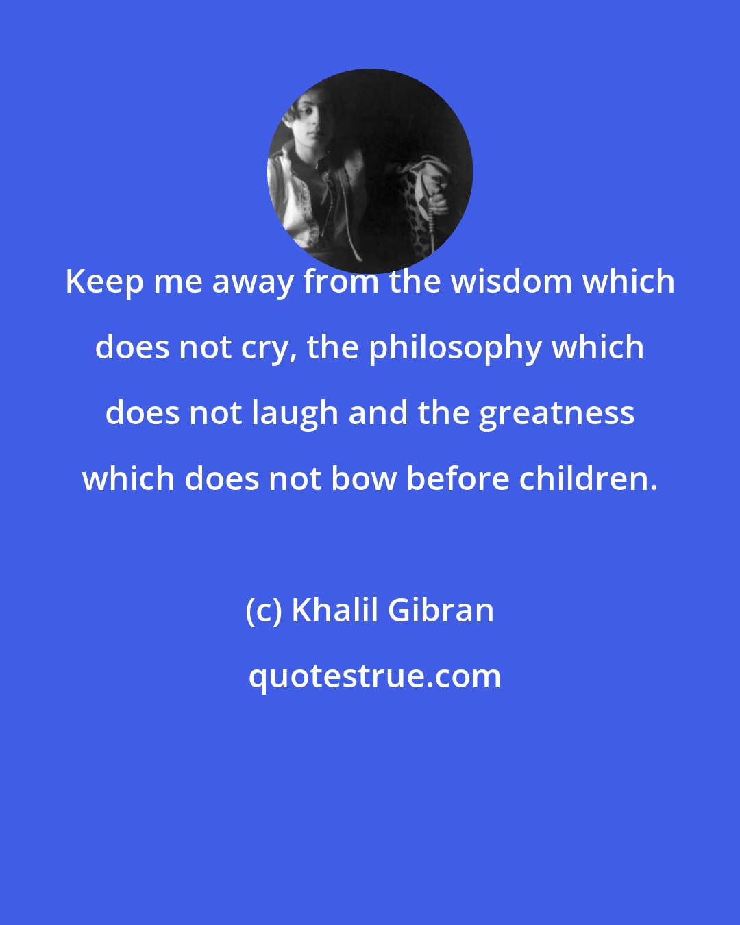 Khalil Gibran: Keep me away from the wisdom which does not cry, the philosophy which does not laugh and the greatness which does not bow before children.