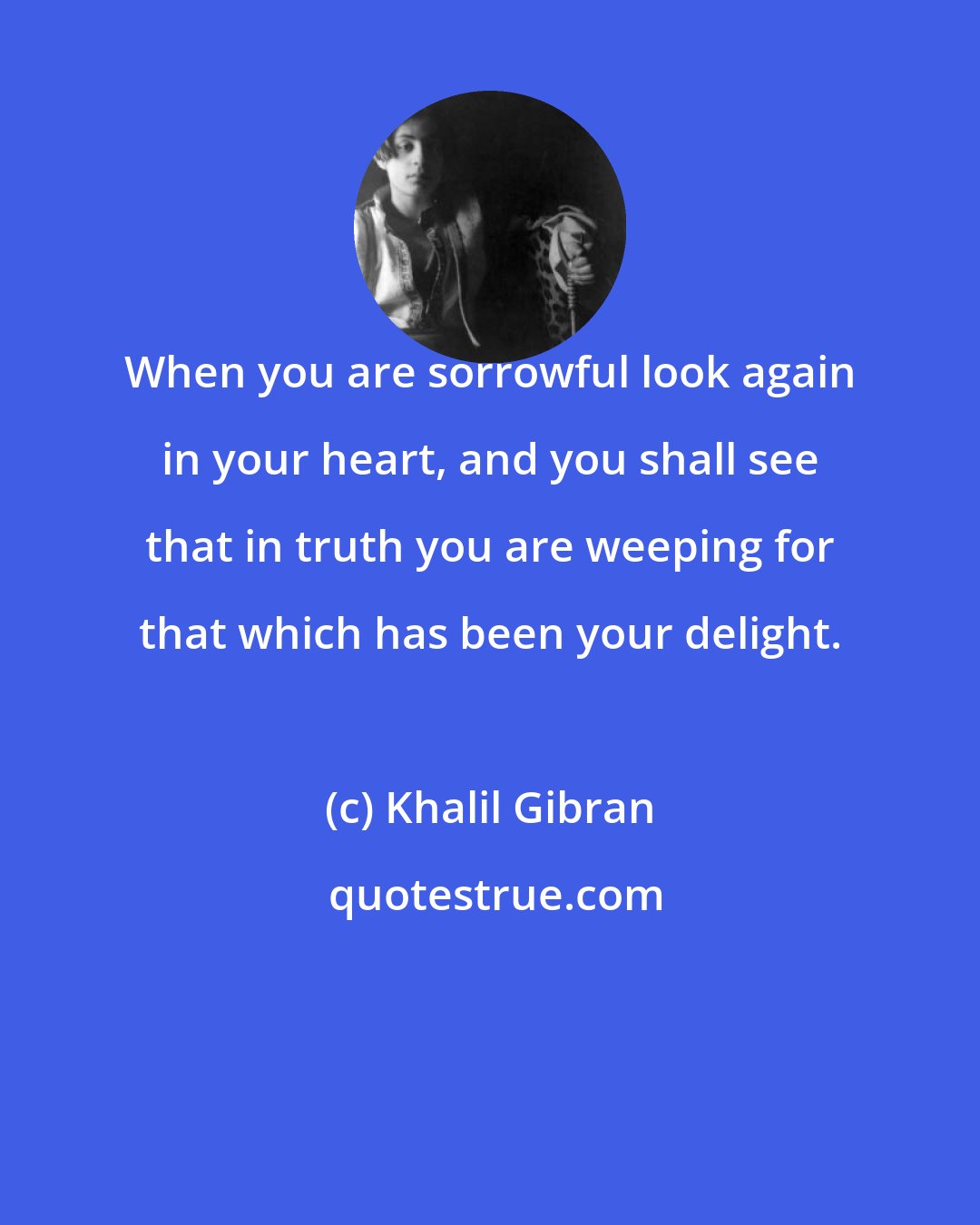 Khalil Gibran: When you are sorrowful look again in your heart, and you shall see that in truth you are weeping for that which has been your delight.