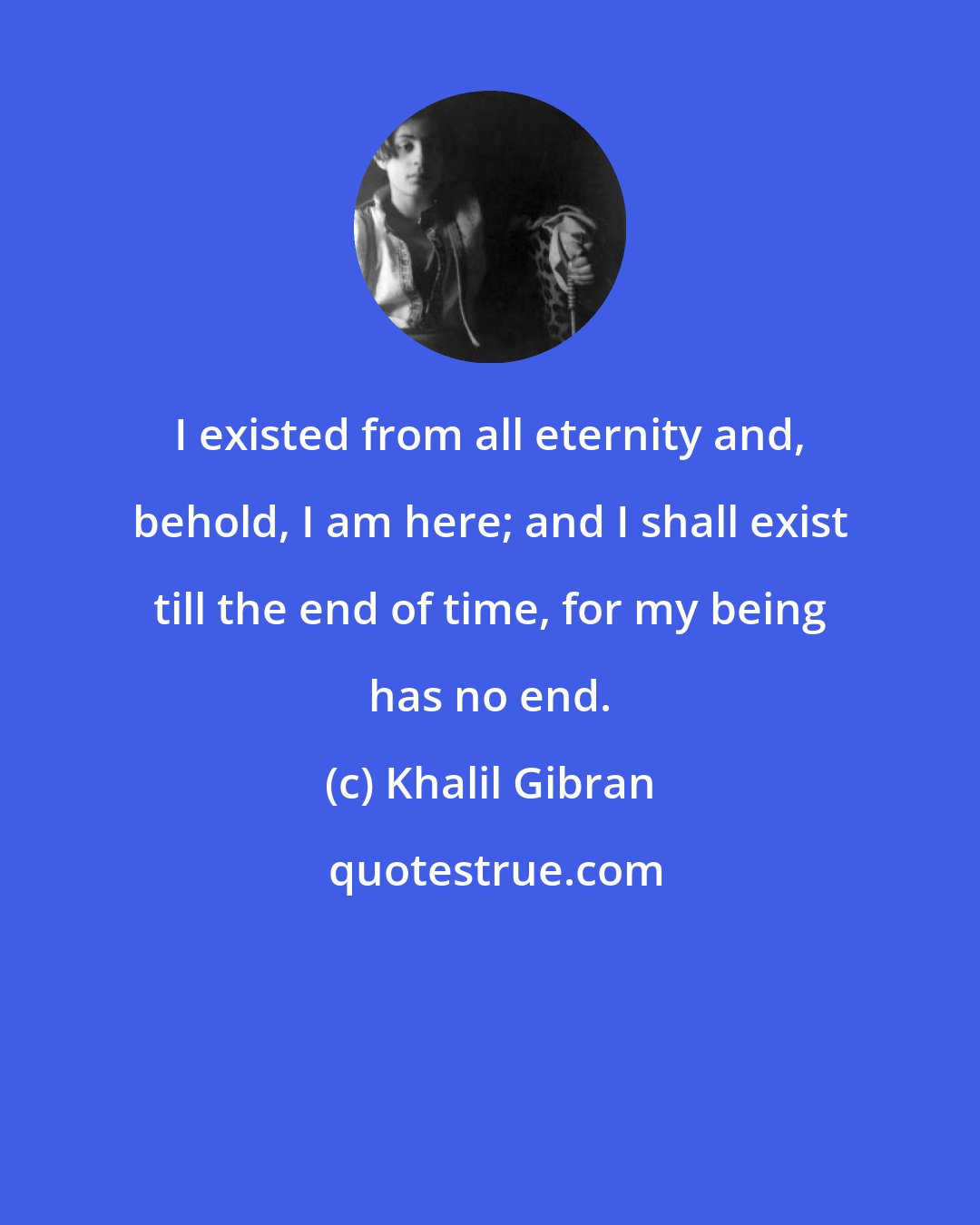 Khalil Gibran: I existed from all eternity and, behold, I am here; and I shall exist till the end of time, for my being has no end.