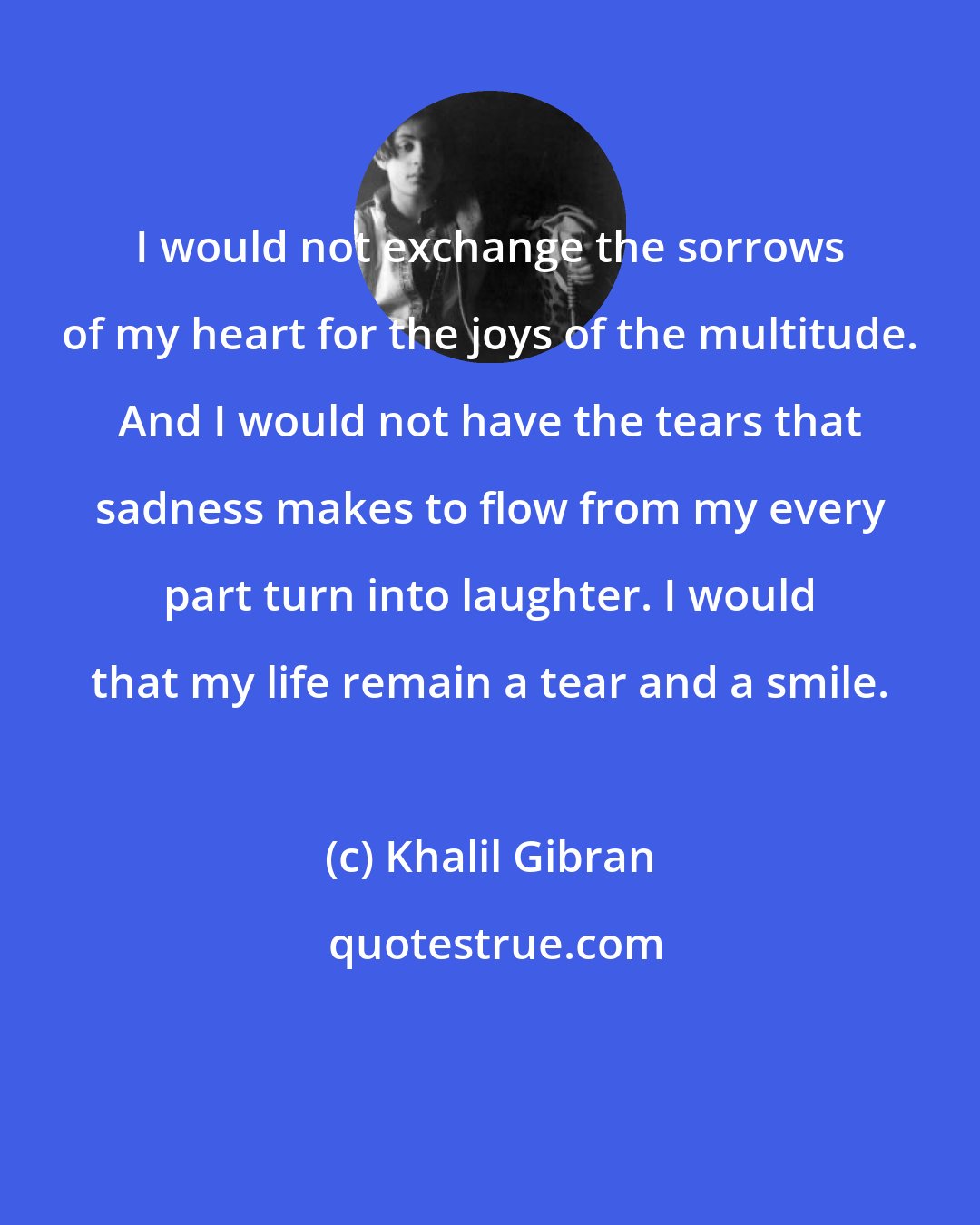 Khalil Gibran: I would not exchange the sorrows of my heart for the joys of the multitude. And I would not have the tears that sadness makes to flow from my every part turn into laughter. I would that my life remain a tear and a smile.