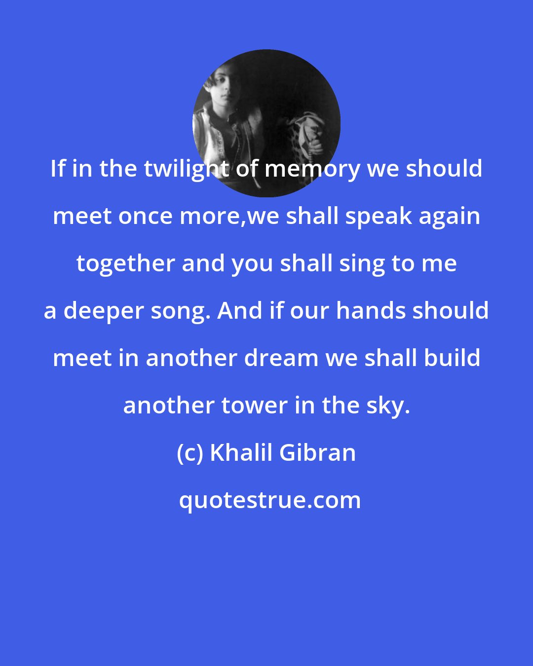 Khalil Gibran: If in the twilight of memory we should meet once more,we shall speak again together and you shall sing to me a deeper song. And if our hands should meet in another dream we shall build another tower in the sky.