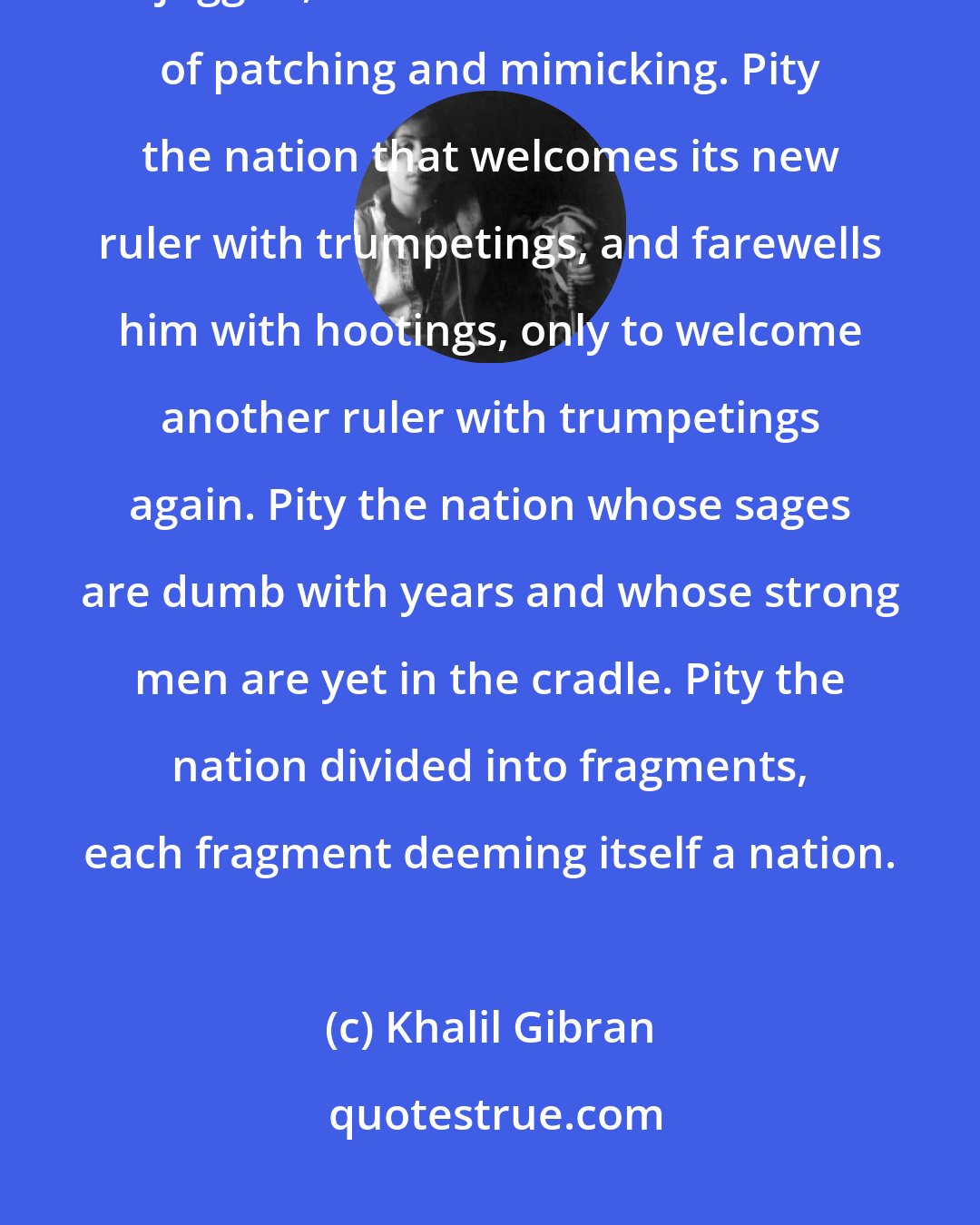 Khalil Gibran: Pity the nation whose statesman is a fox, whose philosopher is a juggler, and whose art is the art of patching and mimicking. Pity the nation that welcomes its new ruler with trumpetings, and farewells him with hootings, only to welcome another ruler with trumpetings again. Pity the nation whose sages are dumb with years and whose strong men are yet in the cradle. Pity the nation divided into fragments, each fragment deeming itself a nation.