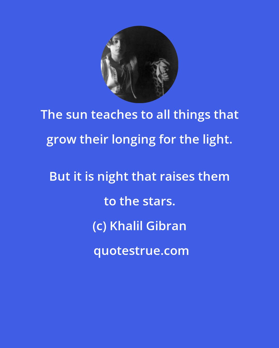 Khalil Gibran: The sun teaches to all things that grow their longing for the light. 
 But it is night that raises them to the stars.