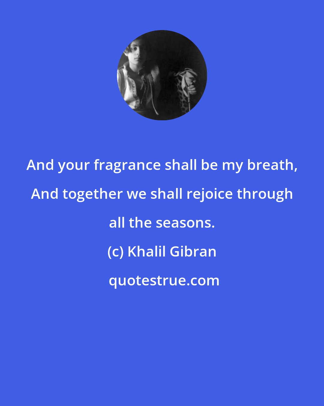 Khalil Gibran: And your fragrance shall be my breath, And together we shall rejoice through all the seasons.