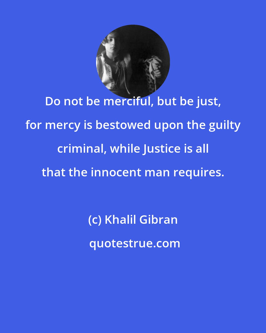 Khalil Gibran: Do not be merciful, but be just, for mercy is bestowed upon the guilty criminal, while Justice is all that the innocent man requires.