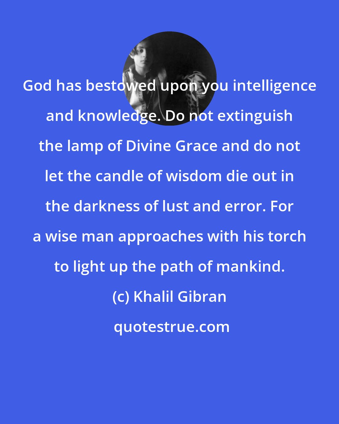 Khalil Gibran: God has bestowed upon you intelligence and knowledge. Do not extinguish the lamp of Divine Grace and do not let the candle of wisdom die out in the darkness of lust and error. For a wise man approaches with his torch to light up the path of mankind.