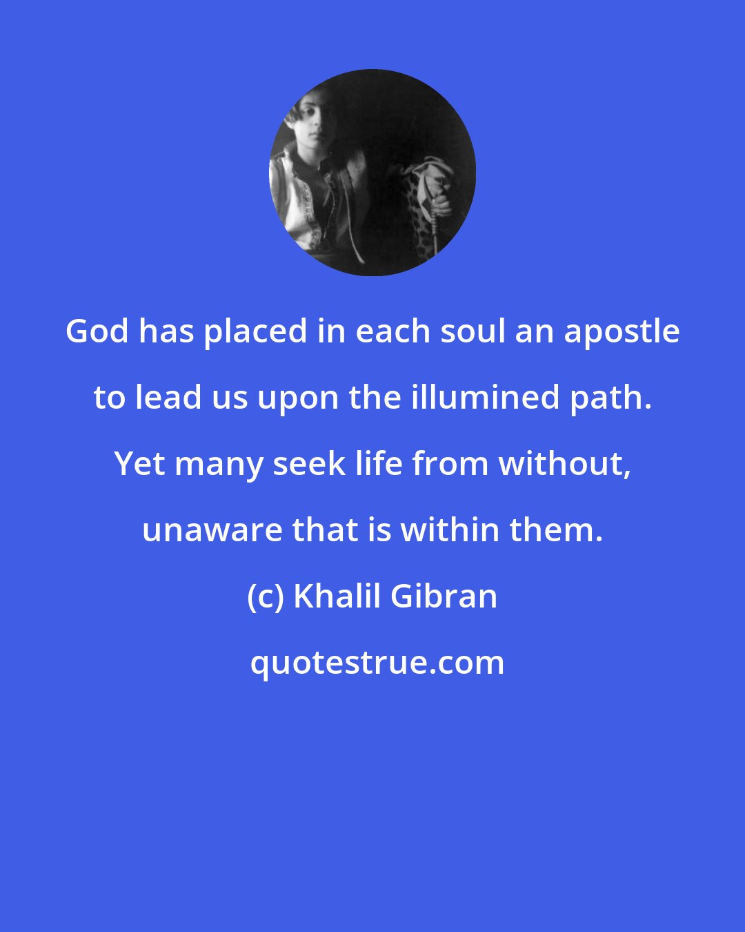 Khalil Gibran: God has placed in each soul an apostle to lead us upon the illumined path. Yet many seek life from without, unaware that is within them.