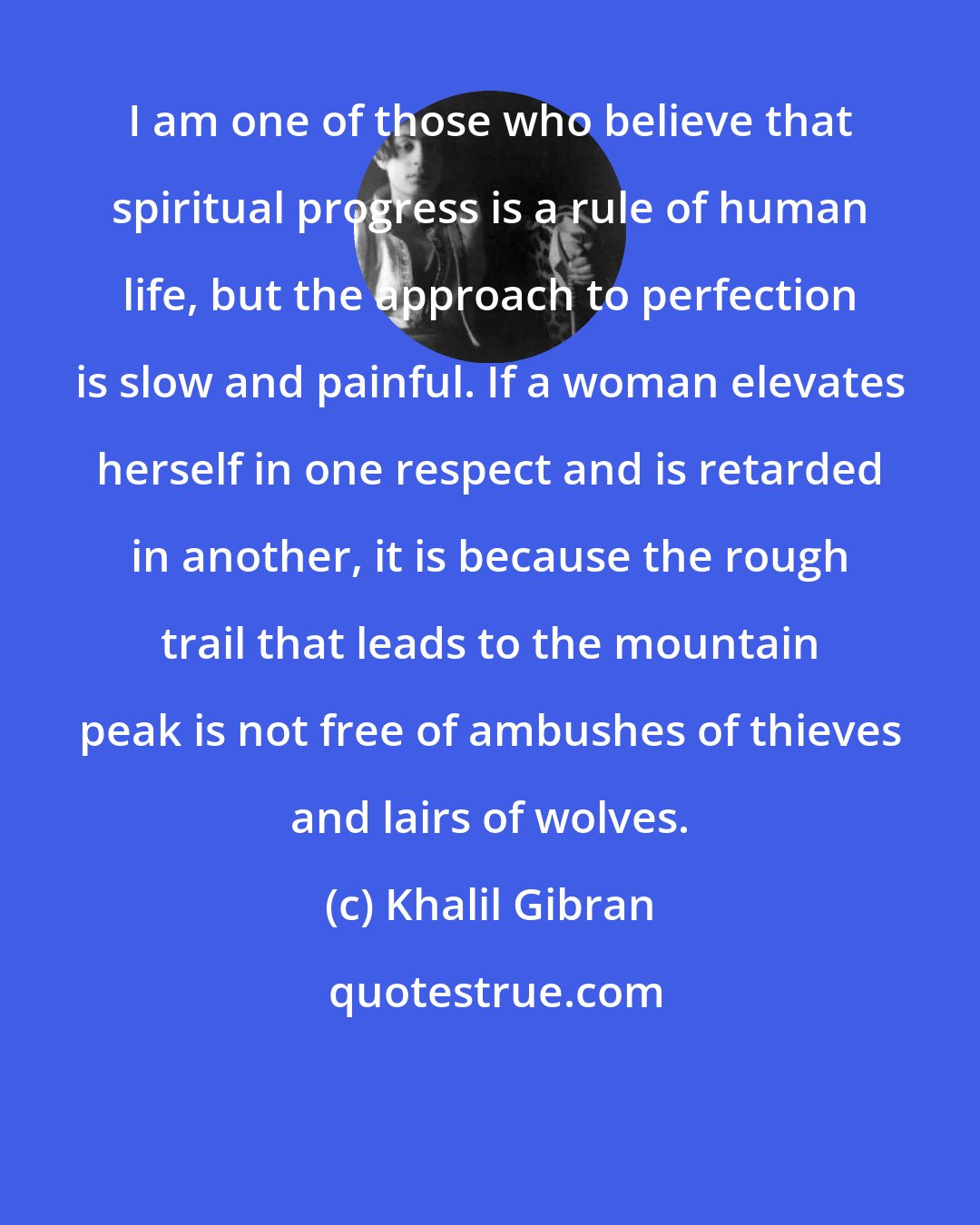 Khalil Gibran: I am one of those who believe that spiritual progress is a rule of human life, but the approach to perfection is slow and painful. If a woman elevates herself in one respect and is retarded in another, it is because the rough trail that leads to the mountain peak is not free of ambushes of thieves and lairs of wolves.