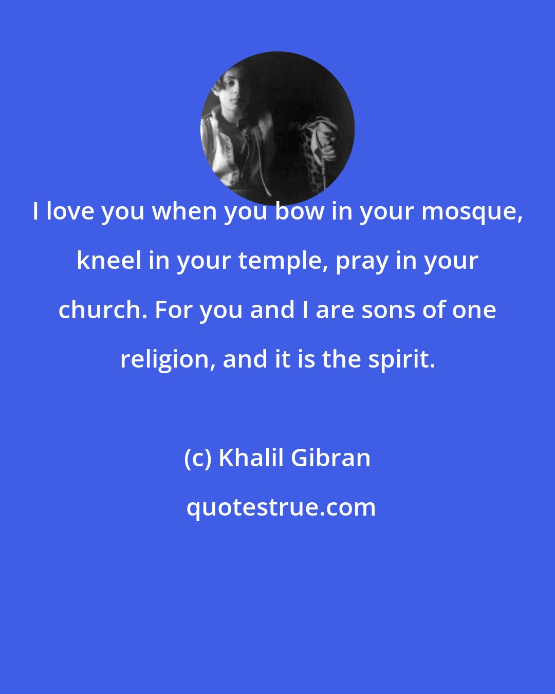 Khalil Gibran: I love you when you bow in your mosque, kneel in your temple, pray in your church. For you and I are sons of one religion, and it is the spirit.