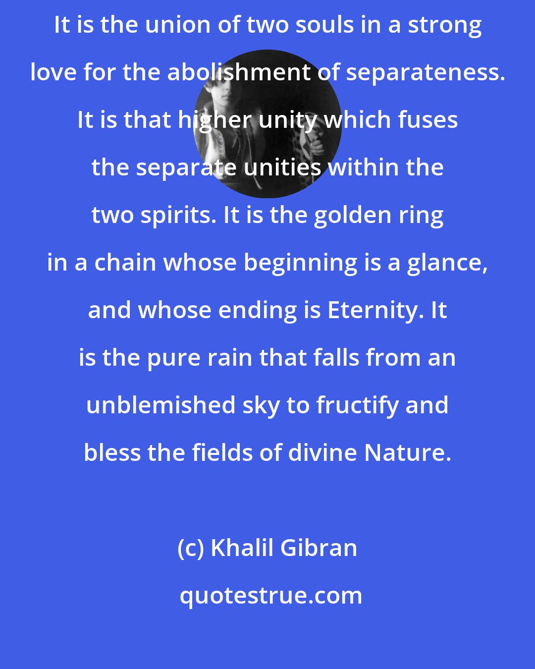 Khalil Gibran: Marriage is the union of two divinities that a third might be born on earth. It is the union of two souls in a strong love for the abolishment of separateness. It is that higher unity which fuses the separate unities within the two spirits. It is the golden ring in a chain whose beginning is a glance, and whose ending is Eternity. It is the pure rain that falls from an unblemished sky to fructify and bless the fields of divine Nature.
