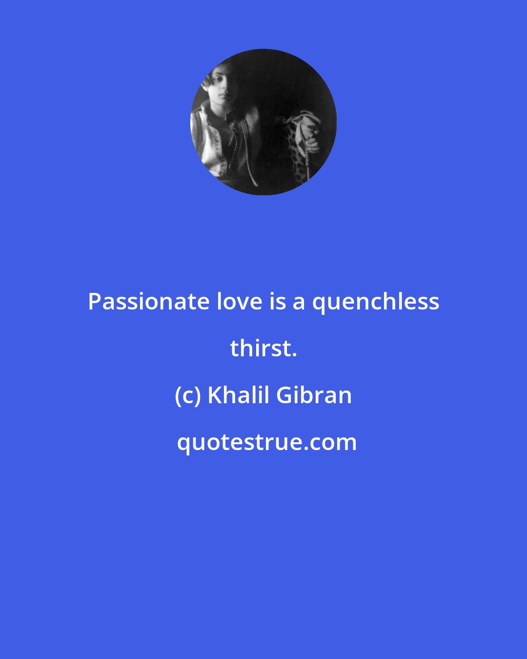 Khalil Gibran: Passionate love is a quenchless thirst.