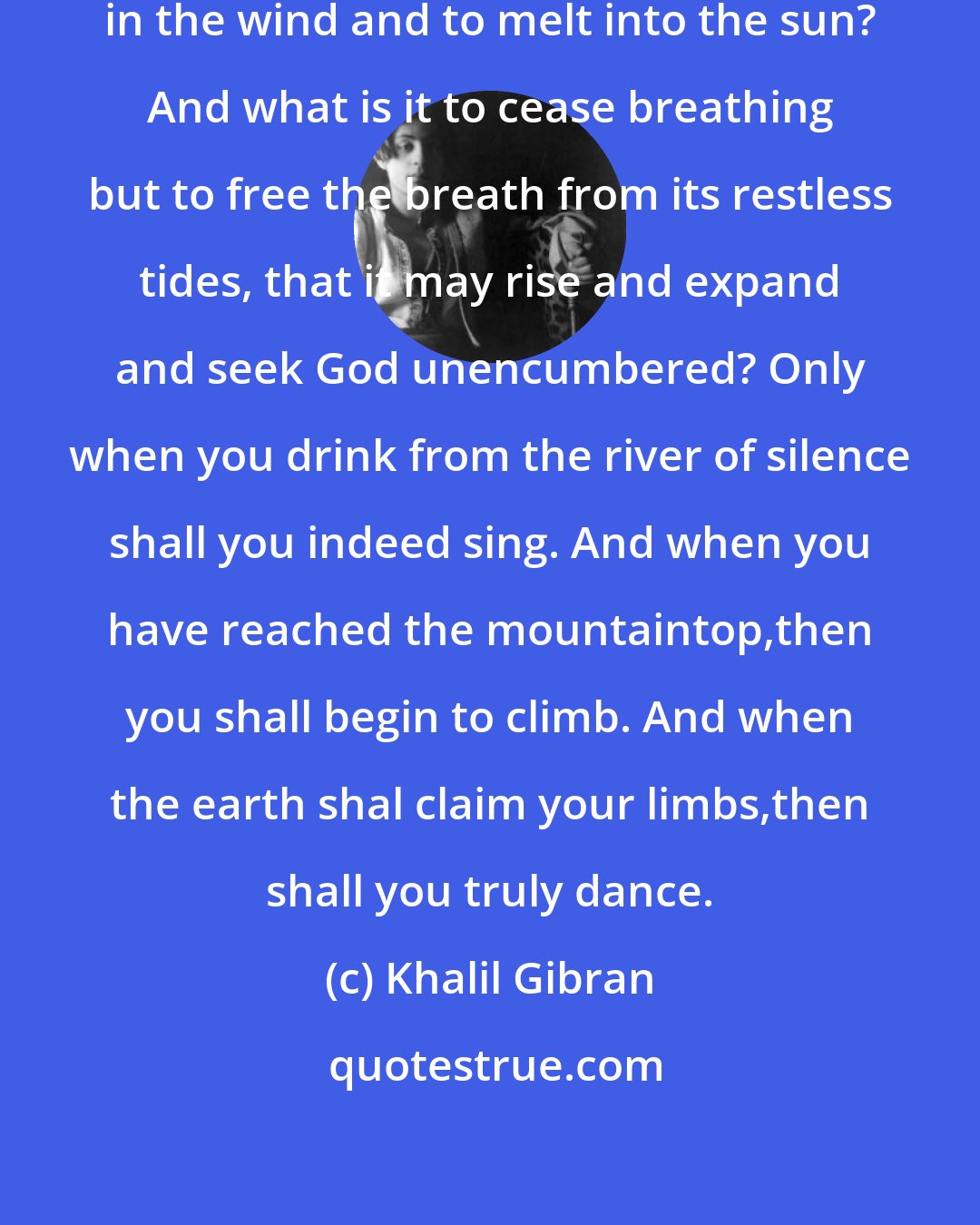 Khalil Gibran: For what is it to die but to stand naked in the wind and to melt into the sun? And what is it to cease breathing but to free the breath from its restless tides, that it may rise and expand and seek God unencumbered? Only when you drink from the river of silence shall you indeed sing. And when you have reached the mountaintop,then you shall begin to climb. And when the earth shal claim your limbs,then shall you truly dance.