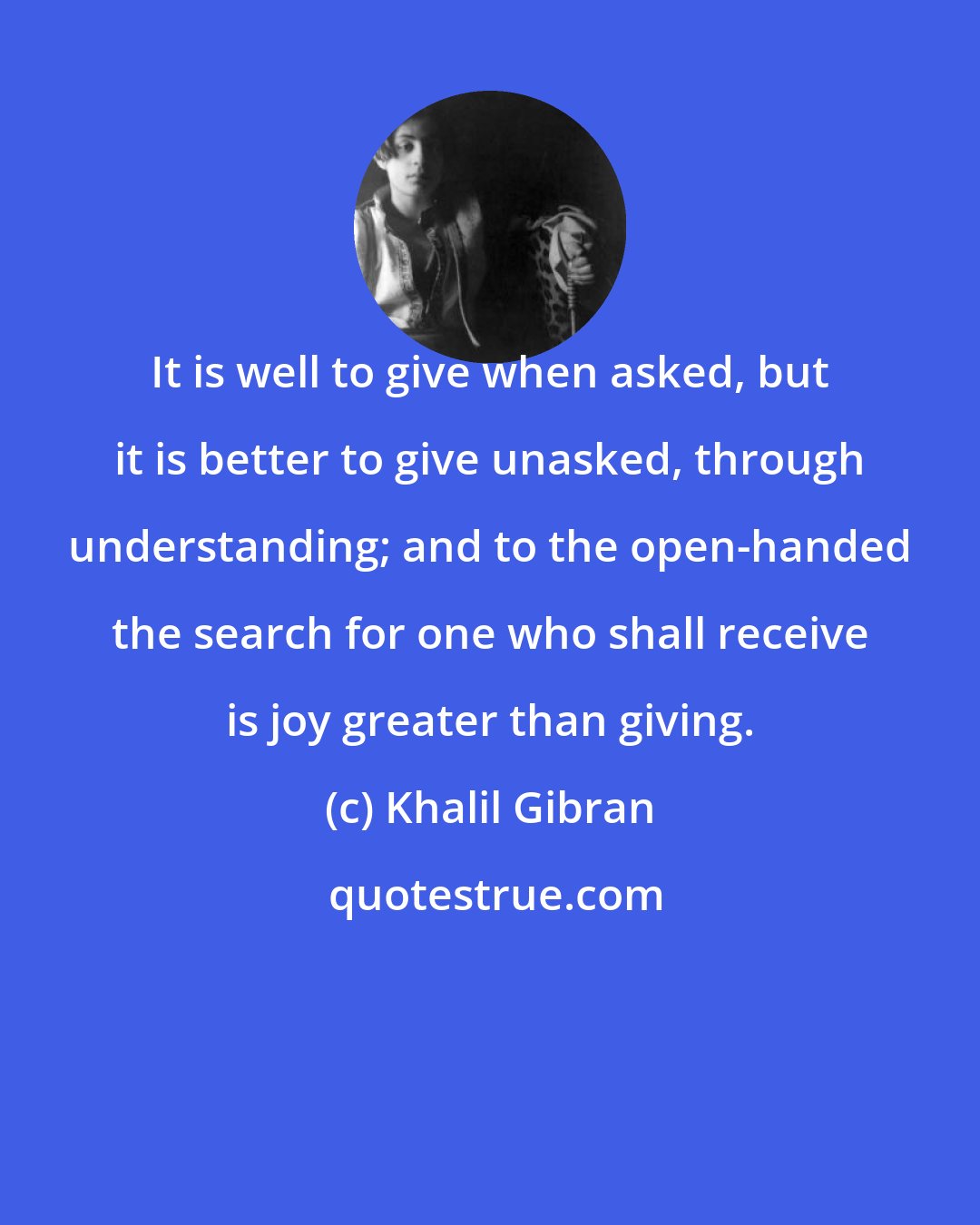 Khalil Gibran: It is well to give when asked, but it is better to give unasked, through understanding; and to the open-handed the search for one who shall receive is joy greater than giving.