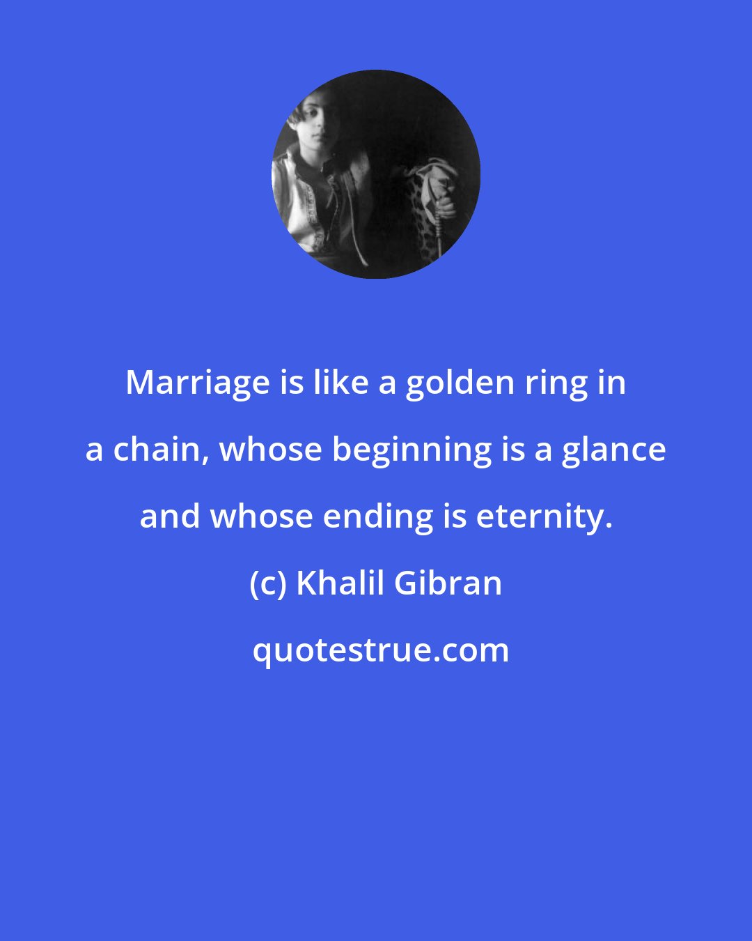 Khalil Gibran: Marriage is like a golden ring in a chain, whose beginning is a glance and whose ending is eternity.