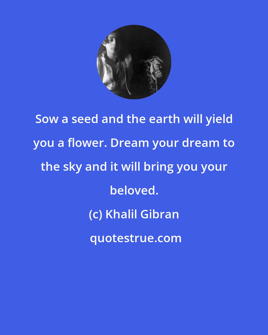 Khalil Gibran: Sow a seed and the earth will yield you a flower. Dream your dream to the sky and it will bring you your beloved.