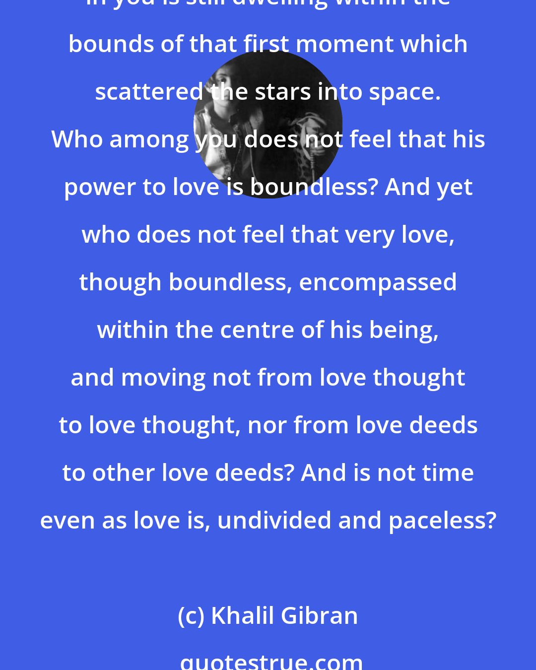 Khalil Gibran: Yet the timeless in you is aware of life's timelessness, And knows that yesterday is but today's memory and tomorrow is today's dream. And that that which sings and contemplates in you is still dwelling within the bounds of that first moment which scattered the stars into space. Who among you does not feel that his power to love is boundless? And yet who does not feel that very love, though boundless, encompassed within the centre of his being, and moving not from love thought to love thought, nor from love deeds to other love deeds? And is not time even as love is, undivided and paceless?