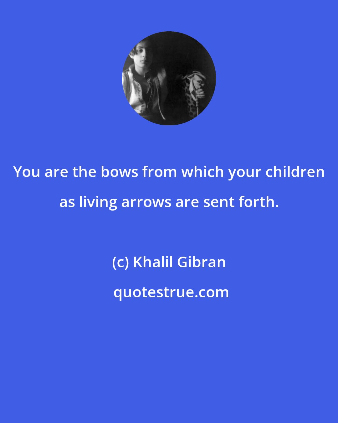 Khalil Gibran: You are the bows from which your children as living arrows are sent forth.