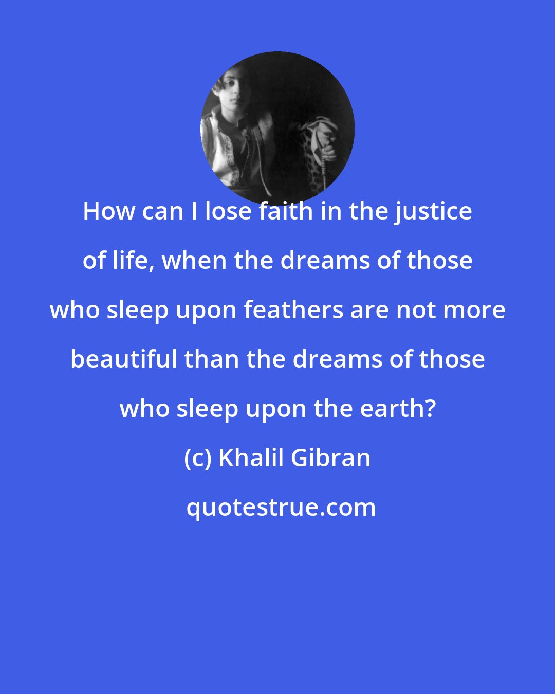 Khalil Gibran: How can I lose faith in the justice of life, when the dreams of those who sleep upon feathers are not more beautiful than the dreams of those who sleep upon the earth?