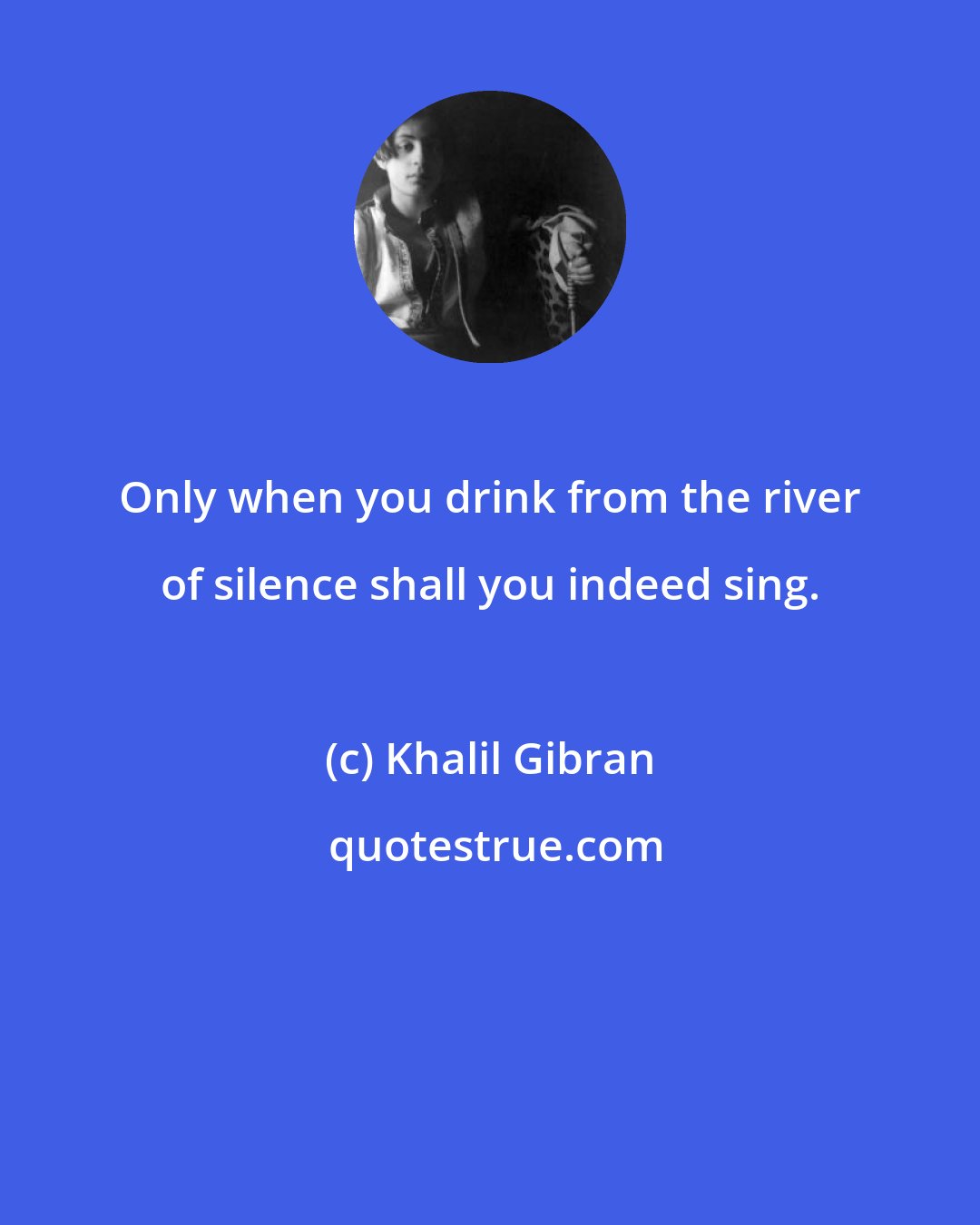 Khalil Gibran: Only when you drink from the river of silence shall you indeed sing.