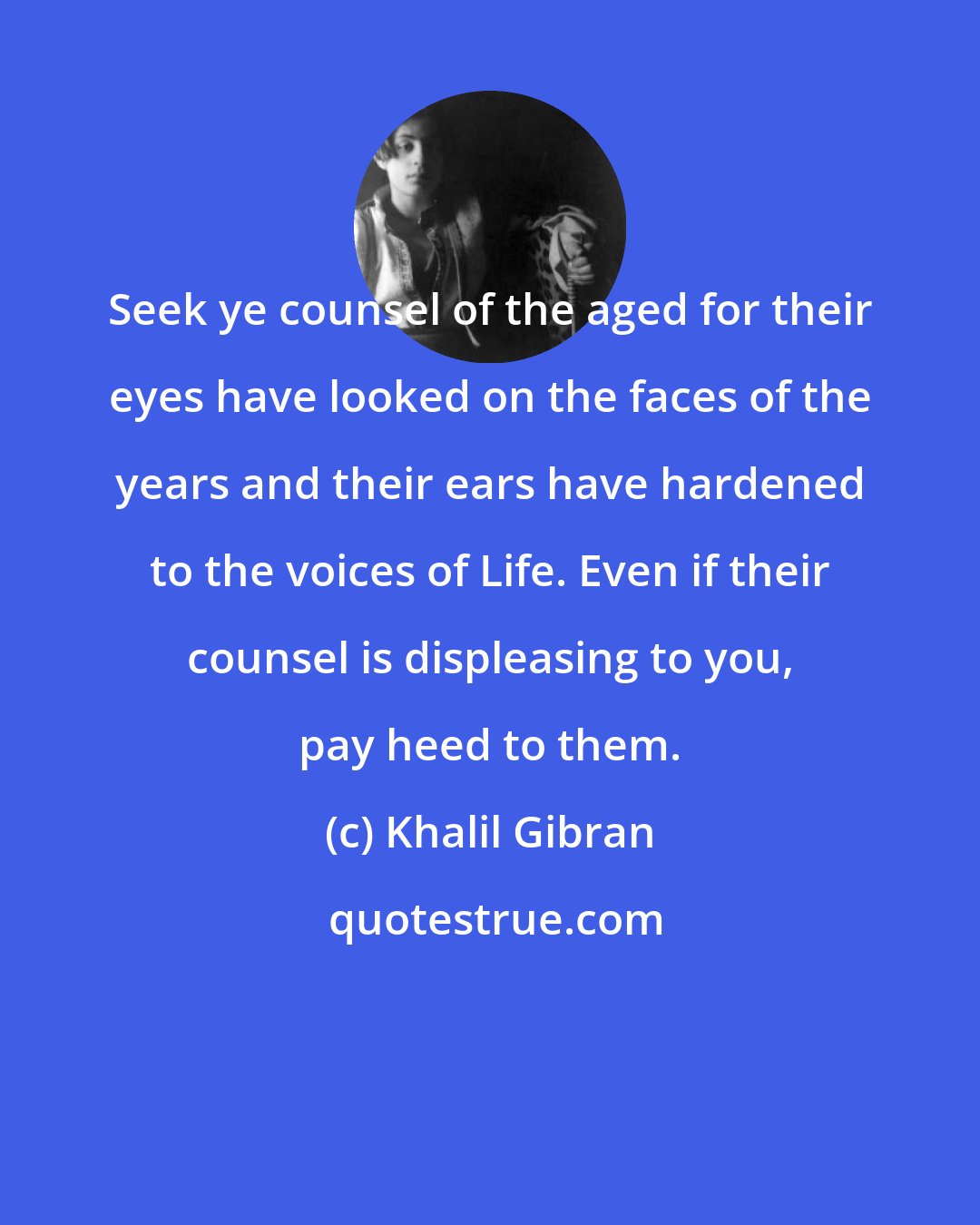 Khalil Gibran: Seek ye counsel of the aged for their eyes have looked on the faces of the years and their ears have hardened to the voices of Life. Even if their counsel is displeasing to you, pay heed to them.