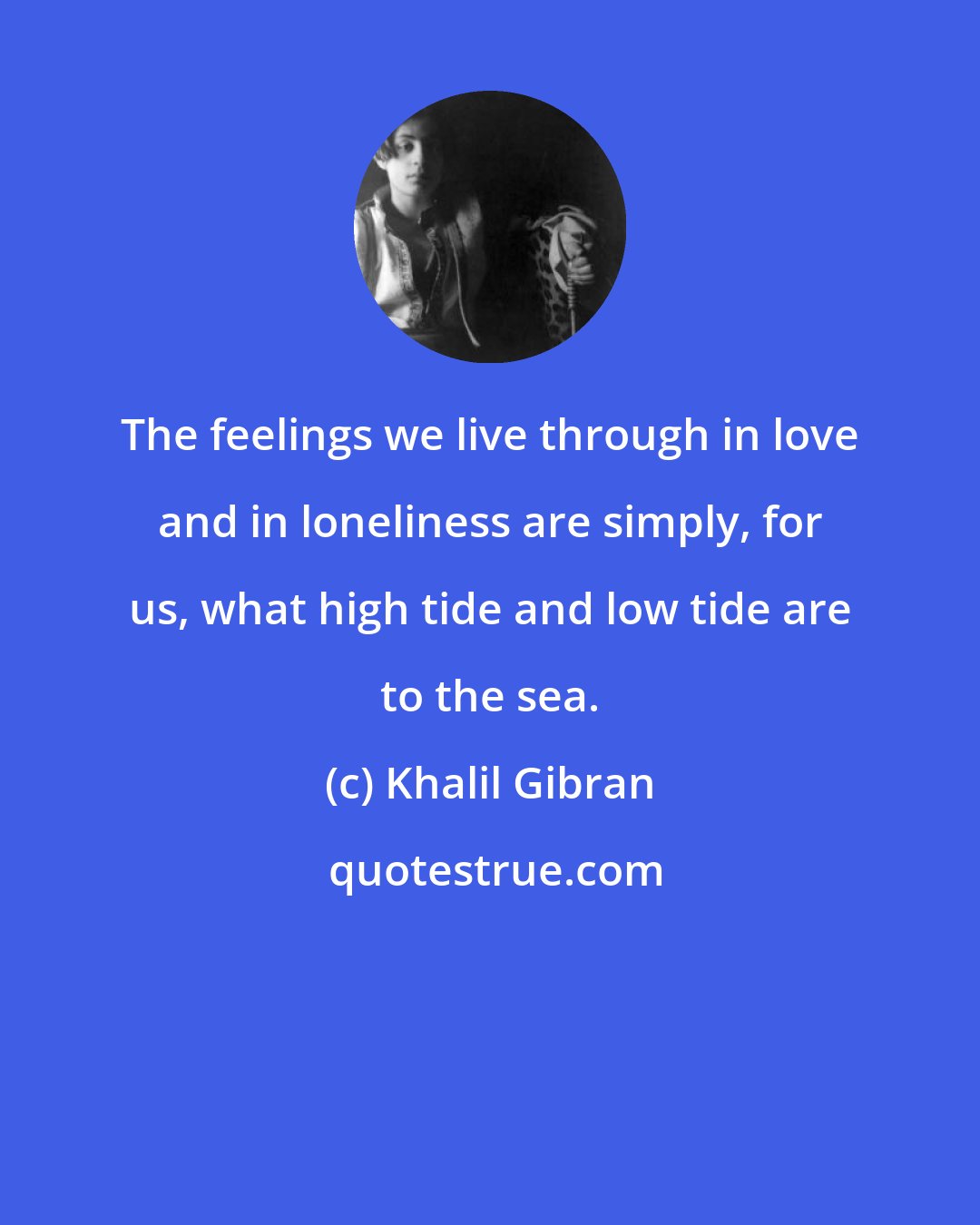 Khalil Gibran: The feelings we live through in love and in loneliness are simply, for us, what high tide and low tide are to the sea.