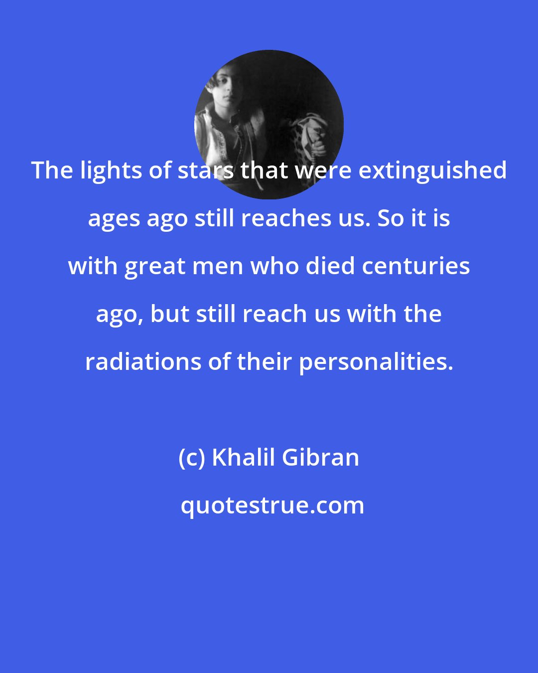 Khalil Gibran: The lights of stars that were extinguished ages ago still reaches us. So it is with great men who died centuries ago, but still reach us with the radiations of their personalities.