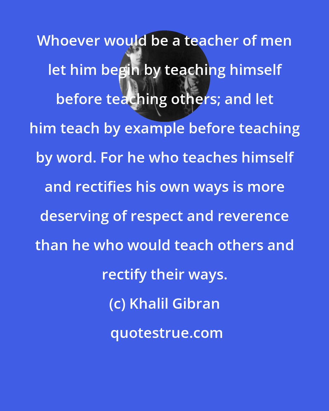 Khalil Gibran: Whoever would be a teacher of men let him begin by teaching himself before teaching others; and let him teach by example before teaching by word. For he who teaches himself and rectifies his own ways is more deserving of respect and reverence than he who would teach others and rectify their ways.