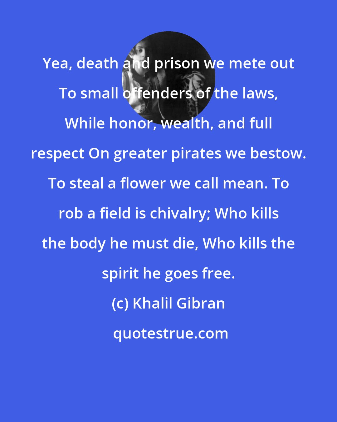 Khalil Gibran: Yea, death and prison we mete out To small offenders of the laws, While honor, wealth, and full respect On greater pirates we bestow. To steal a flower we call mean. To rob a field is chivalry; Who kills the body he must die, Who kills the spirit he goes free.