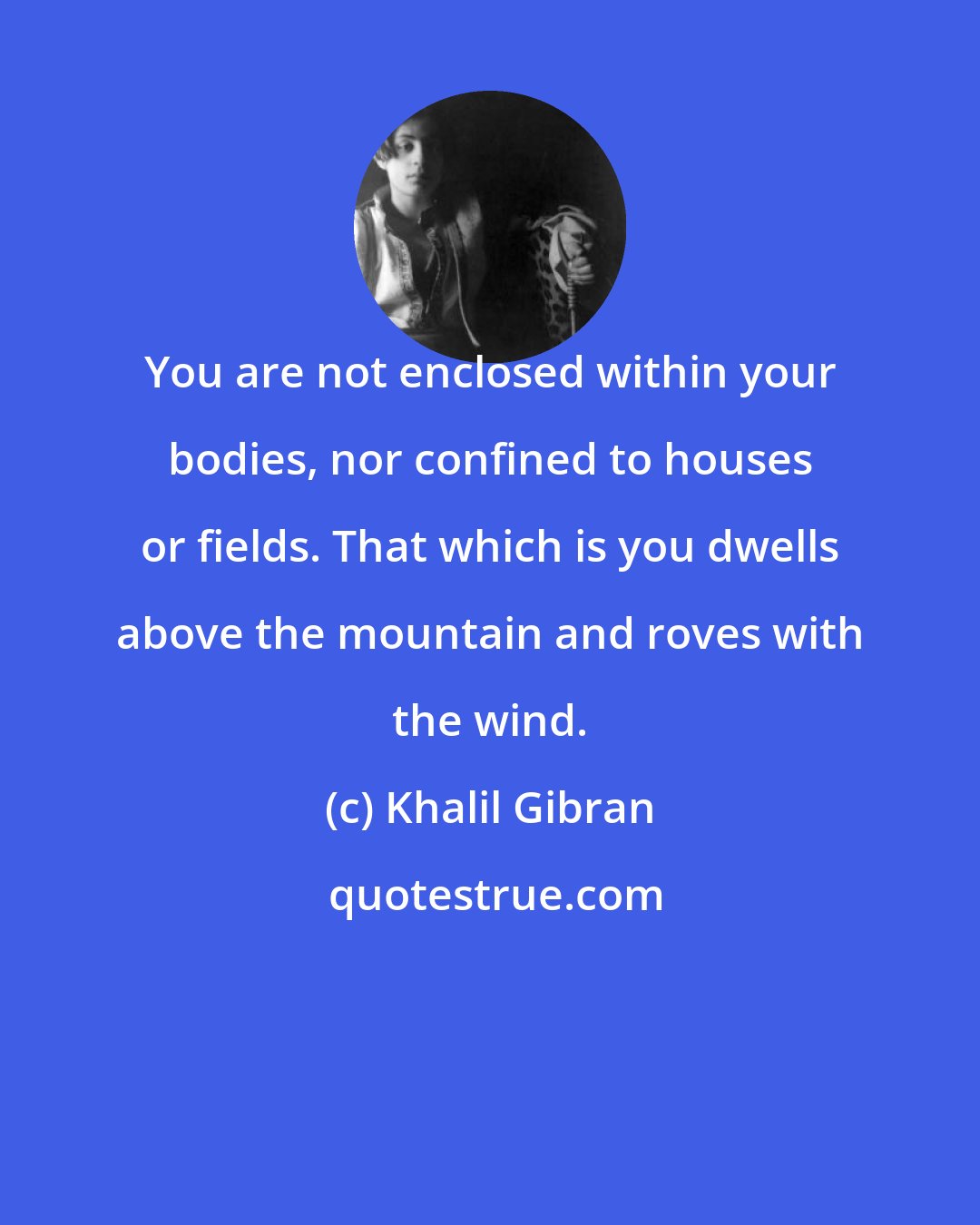 Khalil Gibran: You are not enclosed within your bodies, nor confined to houses or fields. That which is you dwells above the mountain and roves with the wind.