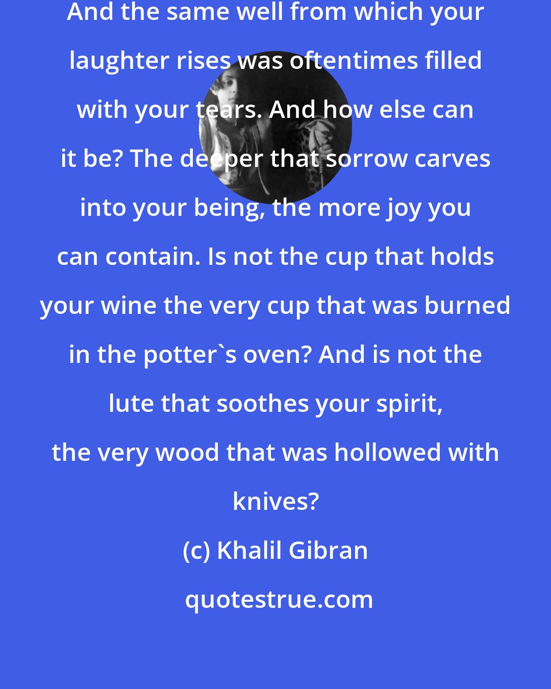 Khalil Gibran: Your joy is your sorrow unmasked. And the same well from which your laughter rises was oftentimes filled with your tears. And how else can it be? The deeper that sorrow carves into your being, the more joy you can contain. Is not the cup that holds your wine the very cup that was burned in the potter's oven? And is not the lute that soothes your spirit, the very wood that was hollowed with knives?